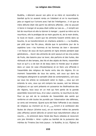 La religion des Chinois

Buddha, « désirant sauver son père et sa mère et reconnaître le
bienfait qu'ils lui avaient rendu en l'allaitant et en le nourrissant,
jeta un regard sur l'univers avec l'œil de l'intelligence ; il vit que sa
mère défunte était née parmi les démons affamés ; elle ne pouvait
ni boire ni manger et sa peau était collée sur ses os..., il remplit son
bol de nourriture et alla lui donner à manger ; quand sa mère eut la
nourriture, elle la protégea de sa main gauche et, de la main droite,
la roula en boule ; avant que les aliments fussent entrés dans sa
bouche, ils se transformèrent en charbons ardents ».

#

Le Buddha,

par pitié pour les fils pieux, décida que le quinzième jour de la
septième lune « les hommes et les femmes de bien » devraient
« en faveur de ceux de leurs parents en ligne directe pendant sept
générations... réunir des aliments de cent saveurs et les cinq sortes
de fruits, des bassins pour se laver, des parfums et des huiles, des
réchauds et des lampes, des lits et des objets de literie, rassembler
tout ce qu'il y a de bon et de beau dans le monde pour le placer
dans un vase (le vase d'Avalambana) et en faire une offrande à
l'assemblée des religieux de haute vertu des dix régions. En ce
moment l'assemblée de tous les saints, soit ceux qui dans les
montagnes atteignent la samadhi (état de contemplation), soit ceux
qui sous les arbres se conduisent selon la règle..., ceux qui ont
entendu la voix, ceux qui ont compris les causes, soit les bhiksus
(religieux) en qui sont présents en puissance les Bodhisattvas des
dix régions, tous ceux en un mot qui font partie de la grande
assemblée recevront tous, d'un cœur unanime, la nourriture du bol.
Pour ce qui est de la conduite de l'assemblée des saints qui
renferme en elle toutes les puretés par l'observation des défenses,
sa vertu est immense. Quand aura été faite l'offrande à ces classes
de religieux au moment où ils se

p.150

livrent à la confession des

fautes de chacun (d'entre eux), en ce moment même les parents
(des offrants) seront délivrés et seront tout naturellement vêtus et
nourris..., ils entreront dans l'éclat des fleurs célestes et recevront
une joie illimitée ». Ainsi « grâce au bienfait de la puissance des
mérites du Triratna (les trois joyaux : le Buddha, la Loi, l'Église) et

153

 