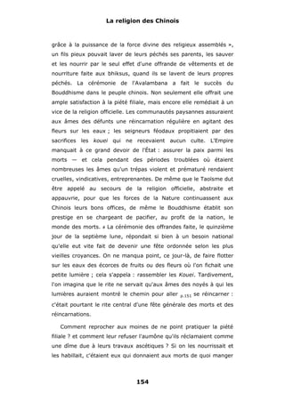 La religion des Chinois

grâce à la puissance de la force divine des religieux assemblés »,
un fils pieux pouvait laver de leurs péchés ses parents, les sauver
et les nourrir par le seul effet d'une offrande de vêtements et de
nourriture faite aux bhiksus, quand ils se lavent de leurs propres
péchés. La cérémonie de l'Avalambana a fait le succès du
Bouddhisme dans le peuple chinois. Non seulement elle offrait une
ample satisfaction à la piété filiale, mais encore elle remédiait à un
vice de la religion officielle. Les communautés paysannes assuraient
aux âmes des défunts une réincarnation régulière en agitant des
fleurs sur les eaux ; les seigneurs féodaux propitiaient par des
sacrifices les kouei qui ne recevaient aucun culte. L'Empire
manquait à ce grand devoir de l'État : assurer la paix parmi les
morts — et cela pendant des périodes troublées où étaient
nombreuses les âmes qu'un trépas violent et prématuré rendaient
cruelles, vindicatives, entreprenantes. De même que le Taoïsme dut
être appelé au secours de la religion officielle, abstraite et
appauvrie, pour que les forces de la Nature continuassent aux
Chinois leurs bons offices, de même le Bouddhisme établit son
prestige en se chargeant de pacifier, au profit de la nation, le
monde des morts.

#

La cérémonie des offrandes faite, le quinzième

jour de la septième lune, répondait si bien à un besoin national
qu'elle eut vite fait de devenir une fête ordonnée selon les plus
vieilles croyances. On ne manqua point, ce jour-là, de faire flotter
sur les eaux des écorces de fruits ou des fleurs où l'on fichait une
petite lumière ; cela s'appela : rassembler les Kouei. Tardivement,
l'on imagina que le rite ne servait qu'aux âmes des noyés à qui les
lumières auraient montré le chemin pour aller

p.151

se réincarner :

c'était pourtant le rite central d'une fête générale des morts et des
réincarnations.
Comment reprocher aux moines de ne point pratiquer la piété
filiale ? et comment leur refuser l'aumône qu'ils réclamaient comme
une dîme due à leurs travaux ascétiques ? Si on les nourrissait et
les habillait, c'étaient eux qui donnaient aux morts de quoi manger

154

 