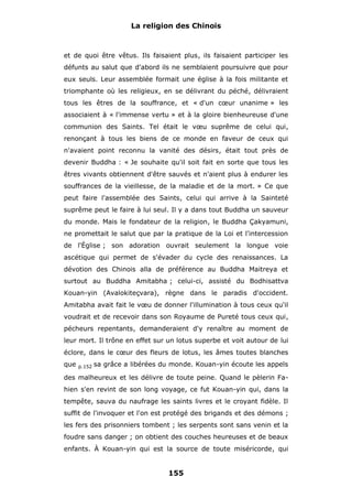 La religion des Chinois

et de quoi être vêtus. Ils faisaient plus, ils faisaient participer les
défunts au salut que d'abord ils ne semblaient poursuivre que pour
eux seuls. Leur assemblée formait une église à la fois militante et
triomphante où les religieux, en se délivrant du péché, délivraient
tous les êtres de la souffrance, et « d'un cœur unanime » les
associaient à « l'immense vertu » et à la gloire bienheureuse d'une
communion des Saints. Tel était le vœu suprême de celui qui,
renonçant à tous les biens de ce monde en faveur de ceux qui
n'avaient point reconnu la vanité des désirs, était tout près de
devenir Buddha : « Je souhaite qu'il soit fait en sorte que tous les
êtres vivants obtiennent d'être sauvés et n'aient plus à endurer les
souffrances de la vieillesse, de la maladie et de la mort. » Ce que
peut faire l'assemblée des Saints, celui qui arrive à la Sainteté
suprême peut le faire à lui seul. Il y a dans tout Buddha un sauveur
du monde. Mais le fondateur de la religion, le Buddha Çakyamuni,
ne promettait le salut que par la pratique de la Loi et l'intercession
de l'Église ; son adoration ouvrait seulement la longue voie
ascétique qui permet de s'évader du cycle des renaissances. La
dévotion des Chinois alla de préférence au Buddha Maitreya et
surtout au Buddha Amitabha ; celui-ci, assisté du Bodhisattva
Kouan-yin (Avalokiteçvara), règne dans le paradis d'occident.
Amitabha avait fait le vœu de donner l'illumination à tous ceux qu'il
voudrait et de recevoir dans son Royaume de Pureté tous ceux qui,
pécheurs repentants, demanderaient d'y renaître au moment de
leur mort. Il trône en effet sur un lotus superbe et voit autour de lui
éclore, dans le cœur des fleurs de lotus, les âmes toutes blanches
que

p.152

sa grâce a libérées du monde. Kouan-yin écoute les appels

des malheureux et les délivre de toute peine. Quand le pèlerin Fahien s'en revint de son long voyage, ce fut Kouan-yin qui, dans la
tempête, sauva du naufrage les saints livres et le croyant fidèle. Il
suffit de l'invoquer et l'on est protégé des brigands et des démons ;
les fers des prisonniers tombent ; les serpents sont sans venin et la
foudre sans danger ; on obtient des couches heureuses et de beaux
enfants. À Kouan-yin qui est la source de toute miséricorde, qui

155

 