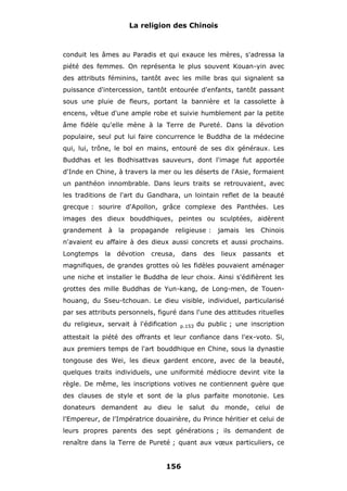 La religion des Chinois

conduit les âmes au Paradis et qui exauce les mères, s'adressa la
piété des femmes. On représenta le plus souvent Kouan-yin avec
des attributs féminins, tantôt avec les mille bras qui signalent sa
puissance d'intercession, tantôt entourée d'enfants, tantôt passant
sous une pluie de fleurs, portant la bannière et la cassolette à
encens, vêtue d'une ample robe et suivie humblement par la petite
âme fidèle qu'elle mène à la Terre de Pureté. Dans la dévotion
populaire, seul put lui faire concurrence le Buddha de la médecine
qui, lui, trône, le bol en mains, entouré de ses dix généraux. Les
Buddhas et les Bodhisattvas sauveurs, dont l'image fut apportée
d'Inde en Chine, à travers la mer ou les déserts de l'Asie, formaient
un panthéon innombrable. Dans leurs traits se retrouvaient, avec
les traditions de l'art du Gandhara, un lointain reflet de la beauté
grecque : sourire d'Apollon, grâce complexe des Panthées. Les
images des dieux bouddhiques, peintes ou sculptées, aidèrent
grandement

à la propagande

religieuse :

jamais

les

Chinois

n'avaient eu affaire à des dieux aussi concrets et aussi prochains.
Longtemps

la

dévotion

creusa,

dans

des

lieux

passants

et

magnifiques, de grandes grottes où les fidèles pouvaient aménager
une niche et installer le Buddha de leur choix. Ainsi s'édifièrent les
grottes des mille Buddhas de Yun-kang, de Long-men, de Touenhouang, du Sseu-tchouan. Le dieu visible, individuel, particularisé
par ses attributs personnels, figuré dans l'une des attitudes rituelles
du religieux, servait à l'édification

p.153

du public ; une inscription

attestait la piété des offrants et leur confiance dans l'ex-voto. Si,
aux premiers temps de l'art bouddhique en Chine, sous la dynastie
tongouse des Wei, les dieux gardent encore, avec de la beauté,
quelques traits individuels, une uniformité médiocre devint vite la
règle. De même, les inscriptions votives ne contiennent guère que
des clauses de style et sont de la plus parfaite monotonie. Les
donateurs demandent au dieu le salut du monde, celui de
l'Empereur, de l'Impératrice douairière, du Prince héritier et celui de
leurs propres parents des sept générations ; ils demandent de
renaître dans la Terre de Pureté ; quant aux vœux particuliers, ce

156

 