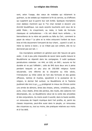La religion des Chinois

sont, selon l'usage, des vœux de malades qui réclament la
guérison, ou de soldats qui implorent la fin du service, ou d'officiers
qui supplient que la guerre leur soit évitée. Quelques inscriptions
(non datées) montrent que le T'ai chan tendait à devenir une
divinité bouddhique. Les seuls accents touchants sont ceux de la
piété filiale ; ils s'expriment, au reste, à l'aide de formules
classiques et confucéennes : « Ils ont élevé leurs enfants..., la
bienveillance de la mère est pareille au faîte du Ciel ; comment la
payer de retour ? Le père et la mère entourent l'enfant de leurs
bras et très doucement l'amusent de leur chant... quand il a soif, la
mère lui donne à boire ; si ce n'était pas son enfant, elle ne lui
donnerait pas son lait. »
Ces inscriptions semblent en général avoir été l'œuvre de gens
aisés ; il est à peu près impossible de savoir dans quelle mesure le
Bouddhisme se répandit dans les campagnes. Il subit quelques
persécutions violentes : en 444, en 626, en 845 ; aucune ne fut
durable et ne put l'affaiblir ; celle de 845 dura deux ans à peine
pendant

lesquels

sécularisés.

Une

un

peu

réforme

plus
de

de
la

250.000
discipline

religieux
au

VIIe

furent
siècle,

l'introduction au VIIIe siècle de l'art des formules et des gestes
efficaces, tantras et mudras, ajoutèrent à la puissance de la
religion, le dernier fait surtout. Le Bouddhisme et le Taoïsme
joutèrent dès lors à qui

p.154

protégerait le mieux les Chinois contre

une armée de démons, âmes des choses, arbres, cimetières, gués,
puits, vieux objets, âmes des pendus, des noyés, des cadavres non
décomposés, etc. Le Bouddhisme vécut de la vente des amulettes
et des conjurations. Au moins avait-il suscité, dans la haute société,
un renouveau de l'esprit mystique dont l'art profita, et, parmi les
classes moyennes, peut-être aussi dans le peuple, un renouveau
des croyances ou, tout au moins, des pratiques relatives aux morts
et à l'au-delà.
*

157

 
