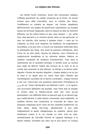 La religion des Chinois

Les lettrés furent victorieux. Aucun des renouveaux religieux
n'affecta gravement les vieilles croyances de la Chine. Ils eurent
surtout

pour

l'indifférence

effet
en

d'accroître,

matière

de

avec

dogme.

le
Les

nombre

des

Chinois

Dieux,

adoptèrent

définitivement une espèce de positivisme superstitieux qui accepte
toutes les formules religieuses, dans la mesure où elles se montrent
efficaces, qui les utilise toutes un peu, pour essayer — car, après
tout, elles peuvent à un moment donné, dans un cas particulier, et
pour tel individu, être bonnes à quelque chose — mais qui ne
s'attache, au fond, qu'à respecter les traditions. Ce pragmatisme
syncrétiste, si je puis dire, a trouvé une expression doctrinale dans
la philosophie des Song. Une école de penseurs orthodoxes, dont
Tchou Hi, au XIIe siècle, résuma les théories, sous l'influence du
subjectivisme bouddhiste et du monisme taoïste, élabora un
système composite de tendance évolutionniste, mais dont le
rationalisme est le caractère principal. Il semble avoir eu surtout
pour objet de délivrer l'esprit des terreurs de la mort et de la
crainte des revenants et des démons. Le Monde a sa Norme selon
laquelle il évolue de manière régulière ; chaque espèce a sa Loi qui
la situe à un degré plus ou moins haut dans l'échelle des
manifestations concrètes de la Norme universelle ; chaque homme
a son Lot, c'est-à-dire une puissance particulière d'intelligence et
de vie. Toute individuation est destinée à périr ; à la rigueur,

p.156

une survivance éphémère est possible, mais l'âme doit se dissiper
et

rentrer

dans

la

Matière-norme

dont

elle

n'est

qu'une

participation. Les différents êtres ne peuvent agir et ne doivent agir
que conformément à cette Raison immanente semi-matérielle. Le
système élimine tout mysticisme et n'accorde de valeur aux
pratiques religieuses qu'en vertu de leur caractère traditionnel. Au
XVIe

siècle,

Wang

Yan-ming,

abandonnant

à

peu

près

intégralement la partie métaphysique du système, donna pour
fondement unique à la vie morale un sens inné du bien,
caractéristique de l'honnête homme et supposé identique à la
Raison céleste. Connaître son cœur est le seul devoir et l'unique

159

 