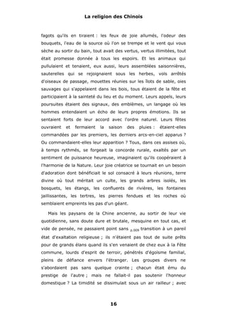 La religion des Chinois

fagots qu'ils en tiraient : les feux de joie allumés, l'odeur des
bouquets, l'eau de la source où l'on se trempe et le vent qui vous
sèche au sortir du bain, tout avait des vertus, vertus illimitées, tout
était promesse donnée à tous les espoirs. Et les animaux qui
pullulaient et tenaient, eux aussi, leurs assemblées saisonnières,
sauterelles qui se rejoignaient sous les herbes, vols arrêtés
d'oiseaux de passage, mouettes réunies sur les îlots de sable, oies
sauvages qui s'appelaient dans les bois, tous étaient de la fête et
participaient à la sainteté du lieu et du moment. Leurs appels, leurs
poursuites étaient des signaux, des emblèmes, un langage où les
hommes entendaient un écho de leurs propres émotions. Ils se
sentaient forts de leur accord avec l'ordre naturel. Leurs fêtes
ouvraient

et

fermaient

la

saison

des

pluies :

étaient-elles

commandées par les premiers, les derniers arcs-en-ciel apparus ?
Ou commandaient-elles leur apparition ? Tous, dans ces assises où,
à temps rythmés, se forgeait la concorde rurale, exaltés par un
sentiment de puissance heureuse, imaginaient qu'ils coopéraient à
l'harmonie de la Nature. Leur joie créatrice se tournait en un besoin
d'adoration dont bénéficiait le sol consacré à leurs réunions, terre
divine où tout méritait un culte, les grands arbres isolés, les
bosquets, les étangs, les confluents de rivières, les fontaines
jaillissantes, les tertres, les pierres fendues et les roches où
semblaient empreints les pas d'un géant.
Mais les paysans de la Chine ancienne, au sortir de leur vie
quotidienne, sans doute dure et brutale, mesquine en tout cas, et
vide de pensée, ne passaient point sans

p.009

transition à un pareil

état d'exaltation religieuse ; ils n'étaient pas tout de suite prêts
pour de grands élans quand ils s'en venaient de chez eux à la Fête
commune, lourds d'esprit de terroir, pénétrés d'égoïsme familial,
pleins de défiance envers l'étranger. Les groupes divers ne
s'abordaient pas sans quelque crainte ; chacun était ému du
prestige de l'autre ; mais ne fallait-il pas soutenir l'honneur
domestique ? La timidité se dissimulait sous un air railleur ; avec

16

 