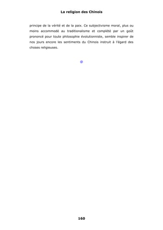 La religion des Chinois

principe de la vérité et de la paix. Ce subjectivisme moral, plus ou
moins accommodé au traditionalisme et complété par un goût
prononcé pour toute philosophie évolutionniste, semble inspirer de
nos jours encore les sentiments du Chinois instruit à l'égard des
choses religieuses.

@

160

 
