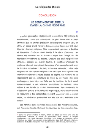 La religion des Chinois

CONCLUSION
LE SENTIMENT RELIGIEUX
DANS LA CHINE MODERNE
@
p.157

Les géographes répètent qu'il y a en Chine 400 millions de

Bouddhistes ; ceux qui connaissent un peu moins mal le pays
affirment que les Chinois pratiquent trois religions. On peut voir, en
effet, un assez grand nombre d'images assez laides qui ont pour
légende : les trois religions. Elles représentent Lao-tseu, le Buddha
et Confucius. Confucius n'est jamais à la place d'honneur ; au
centre est Lao-tseu ou le Buddha : signe que l'image est de
fabrication bouddhiste ou taoïste. Chacune des deux religions non
officielles accepte de tolérer l'autre, à condition d'occuper la
meilleure place et pour obtenir l'avantage d'un rapprochement avec
la doctrine orthodoxe 1. En fait, la formule courante : « les trois
religions ne sont qu'une religion » ne vaut que pour signaler une
indifférence foncière à toute espèce de dogme. Les Chinois ne se
répartissent pas en sectateurs de l'une ou de l'autre des trois
confessions ; dans des cas fixés par la tradition, ils font appel
concurremment à des religieux bouddhistes ou taoïstes, voire
même à des lettrés ou à des fonctionnaires. Non seulement ils
n'obéissent jamais à un parti pris dogmatique, mais encore quand
ils recourent à des spécialistes, ils n'ont

p.158

pour eux, à aucun

degré, la vénération particulière qui est due aux membres d'un
clergé.
Les hommes dans les villes, les gens des bas-métiers exceptés,
ont fréquenté l'école. Ils lisent les journaux ou les entendent lire.

1 Dans une prison modèle de Pékin, datant de 1912, se trouve une salle de

conférences. Derrière la chaire du prédicateur sont placées 5 images
représentant : le Christ, Lao-tseu, Confucius, John Howard et Mahomet. Qu'on
n'attribue pas trop d'importance à ce syncrétisme à base de 5 éléments religieux.
L'absence du Buddha ne signifie rien, la présence de John Howard, rien non plus.

161

 