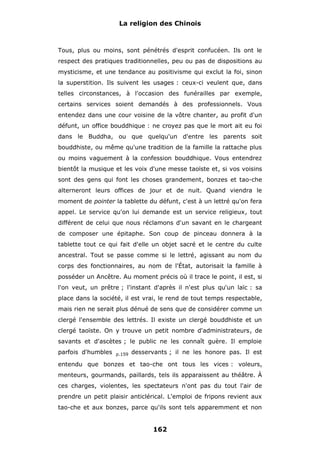 La religion des Chinois

Tous, plus ou moins, sont pénétrés d'esprit confucéen. Ils ont le
respect des pratiques traditionnelles, peu ou pas de dispositions au
mysticisme, et une tendance au positivisme qui exclut la foi, sinon
la superstition. Ils suivent les usages : ceux-ci veulent que, dans
telles circonstances, à l'occasion des funérailles par exemple,
certains services soient demandés à des professionnels. Vous
entendez dans une cour voisine de la vôtre chanter, au profit d'un
défunt, un office bouddhique : ne croyez pas que le mort ait eu foi
dans le Buddha, ou que quelqu'un d'entre les parents soit
bouddhiste, ou même qu'une tradition de la famille la rattache plus
ou moins vaguement à la confession bouddhique. Vous entendrez
bientôt la musique et les voix d'une messe taoïste et, si vos voisins
sont des gens qui font les choses grandement, bonzes et tao-che
alterneront leurs offices de jour et de nuit. Quand viendra le
moment de pointer la tablette du défunt, c'est à un lettré qu'on fera
appel. Le service qu'on lui demande est un service religieux, tout
différent de celui que nous réclamons d'un savant en le chargeant
de composer une épitaphe. Son coup de pinceau donnera à la
tablette tout ce qui fait d'elle un objet sacré et le centre du culte
ancestral. Tout se passe comme si le lettré, agissant au nom du
corps des fonctionnaires, au nom de l'État, autorisait la famille à
posséder un Ancêtre. Au moment précis où il trace le point, il est, si
l'on veut, un prêtre ; l'instant d'après il n'est plus qu'un laïc : sa
place dans la société, il est vrai, le rend de tout temps respectable,
mais rien ne serait plus dénué de sens que de considérer comme un
clergé l'ensemble des lettrés. Il existe un clergé bouddhiste et un
clergé taoïste. On y trouve un petit nombre d'administrateurs, de
savants et d'ascètes ; le public ne les connaît guère. Il emploie
parfois d'humbles

p.159

desservants ; il ne les honore pas. Il est

entendu que bonzes et tao-che ont tous les vices : voleurs,
menteurs, gourmands, paillards, tels ils apparaissent au théâtre. À
ces charges, violentes, les spectateurs n'ont pas du tout l'air de
prendre un petit plaisir anticlérical. L'emploi de fripons revient aux
tao-che et aux bonzes, parce qu'ils sont tels apparemment et non

162

 