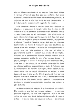 La religion des Chinois

elles ont fréquemment besoin de ses recettes. Celles dont il détient
la formule n'inspirent peut-être pas une confiance d'un ordre
supérieur à celles que recommandent les réclames des journaux ; la
différence est que le détenteur du secret n'est pas anonyme ; il
jouit d'un prestige personnel qui le rapproche des sorciers.
À la campagne, bonzes et tao-che vivent d'un monopole de
situation : ils desservent le temple voisin. Que le dieu ait été
inféodé à tel ou tel panthéon, que le desservant ait la tête tondue
ou porte bonnet, cela n'a pas d'importance : tout desservant n'est
qu'un intermédiaire imposé par la coutume, tout dieu n'est qu'un
dieu local. Au moyen de quelques menues offrandes, le paysan se
protège de l'inimitié de l'un et se met en règle avec les exigences
traditionnelles de l'autre. Il n'est point pour cela bouddhiste ou
taoïste ou les deux à la fois : il acquitte une ou plusieurs dîmes. Il
obtient

ainsi

une

paix

analogue

à

celle

que

lui

laisse

le

gouvernement, quand il a satisfait aux corvées et aux impôts.
Supposez que le gouvernement établisse un impôt nouveau ou que
quelque confession gratifie le pays d'un nouveau temple : le
paysan, sans plus se soucier de théologie que de la forme de l'État,
finira, avec un peu d'habitude, par apporter docilement son tribut
au collecteur public ou au propriétaire du culte. Si l'adhésion plus
ou moins explicite des individus à un dogme, et leur respect plus ou
moins grand pour un clergé définissaient la religion, il serait
également faux de dire que les Chinois pratiquent deux ou trois
religions ou qu'ils en pratiquent une. En fait, il n'existe en Chine de
croyances à peu près définies que les croyances

p.161

relatives aux

Ancêtres, et si quelqu'un mérite le titre de prêtre, c'est un laïc : le
père de famille.
Ni dogme ni clergé ne président à la vie religieuse des Chinois.
Elle consiste en une foule de menues pratiques — ce sont des
pratiques religieuses, car elles sont obligatoires : mais il est bien
difficile de savoir quel degré d'efficacité chacun prête à chacune
d'elles — et en une masse de croyances confuses — ce sont des

164

 