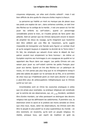 La religion des Chinois

croyances religieuses, car elles sont d'ordre collectif : mais il est
bien difficile de dire quelle foi chacune d'elles inspire à chacun.
La personne qui habille un mort ne manque pas de placer sous
ses pieds une espèce de van ; dans certaines contrées, on doit tirer
des flèches sur le cortège de la mariée ; il est une saison où l'on fait
jouer

les

enfants

au

cerf-volant ;

quand

un

personnage

considérable prend le train, on n'oublie jamais de faire partir des
pétards. Doit-on penser que les Chinois éprouvent encore le besoin
de propitier les dieux du voyage, qu'ils imaginent que l'automne
doit être célébré par une fête de l'ascension, qu'ils jugent
impossible de transporter une fiancée sans figurer un combat rituel
et qu'ils songent toujours à respecter la divinité de la Terre-mère ?
En fait, les employés qui saluent d'une salve le départ de leur
patron veulent tout simplement lui faire honneur : de même un
Européen exprime ses hommages à une voyageuse de qualité en lui
apportant des fleurs dans son wagon. Les petits Chinois ont une
saison pour jouer au cerf-volant comme les petits Français pour
jouer aux barres. Quand on tire des flèches sur un palanquin de
noces, on n'en pense pas plus long que le roi d'Angleterre lorsqu'il
jette des sabots de papier sur le carrosse de sa fille, et la commère
de chez nous qui n'habillerait point un mort sans allumer un cierge
a peut-être plus de préoccupations métaphysiques que le Chinois
juché sur son van.
Innombrables sont en Chine les coutumes analogues à celles
que j'ai prises pour exemples. La pratique religieuse est constituée
par la somme de ces observances, qui, en

p.162

Occident, semblent

être d'ordre mondain, car elles paraissent se distinguer des devoirs
religieux tels que les définissent les catéchismes. À première vue, la
distinction entre le sacré et le profane est moins sensible en Chine
que chez nous. Aussi, selon les observateurs, les Chinois sont dits
être le peuple le plus positif ou le plus superstitieux du monde : on
dira rarement, en revanche, qu'ils sont un peuple religieux. En
réalité,

presque

tous,

par

esprit

165

de

tradition

et

goût

du

 