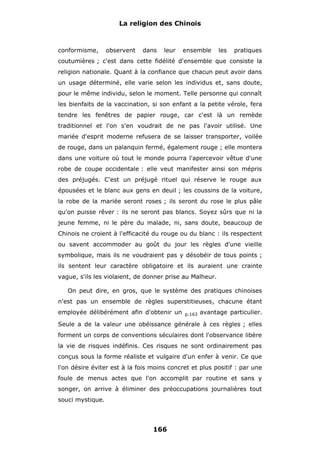 La religion des Chinois

conformisme,

observent

dans

leur

ensemble

les

pratiques

coutumières ; c'est dans cette fidélité d'ensemble que consiste la
religion nationale. Quant à la confiance que chacun peut avoir dans
un usage déterminé, elle varie selon les individus et, sans doute,
pour le même individu, selon le moment. Telle personne qui connaît
les bienfaits de la vaccination, si son enfant a la petite vérole, fera
tendre les fenêtres de papier rouge, car c'est là un remède
traditionnel et l'on s'en voudrait de ne pas l'avoir utilisé. Une
mariée d'esprit moderne refusera de se laisser transporter, voilée
de rouge, dans un palanquin fermé, également rouge ; elle montera
dans une voiture où tout le monde pourra l'apercevoir vêtue d'une
robe de coupe occidentale : elle veut manifester ainsi son mépris
des préjugés. C'est un préjugé rituel qui réserve le rouge aux
épousées et le blanc aux gens en deuil ; les coussins de la voiture,
la robe de la mariée seront roses ; ils seront du rose le plus pâle
qu'on puisse rêver : ils ne seront pas blancs. Soyez sûrs que ni la
jeune femme, ni le père du malade, ni, sans doute, beaucoup de
Chinois ne croient à l'efficacité du rouge ou du blanc : ils respectent
ou savent accommoder au goût du jour les règles d'une vieille
symbolique, mais ils ne voudraient pas y désobéir de tous points ;
ils sentent leur caractère obligatoire et ils auraient une crainte
vague, s'ils les violaient, de donner prise au Malheur.
On peut dire, en gros, que le système des pratiques chinoises
n'est pas un ensemble de règles superstitieuses, chacune étant
employée délibérément afin d'obtenir un

p.163

avantage particulier.

Seule a de la valeur une obéissance générale à ces règles ; elles
forment un corps de conventions séculaires dont l'observance libère
la vie de risques indéfinis. Ces risques ne sont ordinairement pas
conçus sous la forme réaliste et vulgaire d'un enfer à venir. Ce que
l'on désire éviter est à la fois moins concret et plus positif : par une
foule de menus actes que l'on accomplit par routine et sans y
songer, on arrive à éliminer des préoccupations journalières tout
souci mystique.

166

 