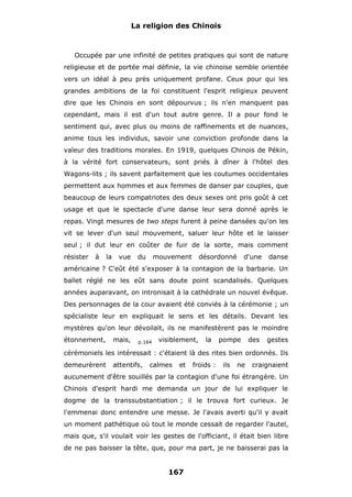 La religion des Chinois

Occupée par une infinité de petites pratiques qui sont de nature
religieuse et de portée mal définie, la vie chinoise semble orientée
vers un idéal à peu près uniquement profane. Ceux pour qui les
grandes ambitions de la foi constituent l'esprit religieux peuvent
dire que les Chinois en sont dépourvus ; ils n'en manquent pas
cependant, mais il est d'un tout autre genre. Il a pour fond le
sentiment qui, avec plus ou moins de raffinements et de nuances,
anime tous les individus, savoir une conviction profonde dans la
valeur des traditions morales. En 1919, quelques Chinois de Pékin,
à la vérité fort conservateurs, sont priés à dîner à l'hôtel des
Wagons-lits ; ils savent parfaitement que les coutumes occidentales
permettent aux hommes et aux femmes de danser par couples, que
beaucoup de leurs compatriotes des deux sexes ont pris goût à cet
usage et que le spectacle d'une danse leur sera donné après le
repas. Vingt mesures de two steps furent à peine dansées qu'on les
vit se lever d'un seul mouvement, saluer leur hôte et le laisser
seul ; il dut leur en coûter de fuir de la sorte, mais comment
résister

à

la

vue

du

mouvement

désordonné

d'une

danse

américaine ? C'eût été s'exposer à la contagion de la barbarie. Un
ballet réglé ne les eût sans doute point scandalisés. Quelques
années auparavant, on intronisait à la cathédrale un nouvel évêque.
Des personnages de la cour avaient été conviés à la cérémonie ; un
spécialiste leur en expliquait le sens et les détails. Devant les
mystères qu'on leur dévoilait, ils ne manifestèrent pas le moindre
étonnement,

mais,

p.164

visiblement,

la

pompe

des

gestes

cérémoniels les intéressait : c'étaient là des rites bien ordonnés. Ils
demeurèrent

attentifs,

calmes

et

froids :

ils

ne

craignaient

aucunement d'être souillés par la contagion d'une foi étrangère. Un
Chinois d'esprit hardi me demanda un jour de lui expliquer le
dogme de la transsubstantiation ; il le trouva fort curieux. Je
l'emmenai donc entendre une messe. Je l'avais averti qu'il y avait
un moment pathétique où tout le monde cessait de regarder l'autel,
mais que, s'il voulait voir les gestes de l'officiant, il était bien libre
de ne pas baisser la tête, que, pour ma part, je ne baisserai pas la

167

 