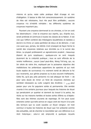 La religion des Chinois

mienne et qu'au reste cette pratique était d'usage et non
d'obligation. Il baissa la tête fort consciencieusement. Un système
de rites est nécessaire, tout rite peut être profitable ; aucune
croyance

n'a d'intérêt véritable :

les

différents

systèmes

de

croyances importent peu.
Pourtant une croyance dominerait la vie chinoise, si l'on en croit
les observateurs : c'est la croyance aux esprits, qui, d'après eux,
serait profonde et commune à toutes les classes de la Nation. Il est
vrai que l'effort combiné des théologiens bouddhistes et taoïstes a
donné à la Chine un vaste panthéon de dieux et de démons ; il est
vrai aussi que, jamais, les lettrés n'ont enseigné de façon ferme la
vanité des croyances relatives aux divinités ou à la survie des
âmes. La plupart professaient un agnosticisme prudent ; beaucoup
étaient

de

purs

sceptiques ;

quelques-uns

se

sont

moqués

durement de la crédulité publique ; tous se sont efforcés de la
rendre inoffensive ; aucun (sauf peut-être, Wang Tch'ong, qui, au
Ier siècle de notre ère, expliquait par la puissance objective des
malédictions les prétendues apparitions de spectres et qui niait
toute espèce de survivance) n'a vraiment tenté de détruire la foi
aux revenants, aux génies propices ou le plus souvent malfaisants.
Cette foi, qu'à peu près personne n'a osé attaquer de front — de
peur sans doute de miner un fond de croyances réalistes qui
semblait nécessaire au culte vulgaire des Ancêtres —

p.165

peut

passer pour une foi populaire solide et permanente. Elle semble
vivante à lire certains journaux pour lesquels les histoires de Kouei
qui persécutent un quartier et donnent du travail à la police, les
récits sur les maisons hantées et toutes sortes d'êtres ou d'objetsfées sont des thèmes courants de reportage. Et l'on peut aussi
entendre conter que telle actrice en vogue vient de mourir à la suite
des terreurs que lui avait causées un Kouei vengeur. Un trait
commun à toutes les histoires de Kouei que l'on présente comme
des actualités, est de chercher à s'accréditer par une référence à un
récit

historique :

celui-ci

est

emprunté

168

à

quelques

recueils

 