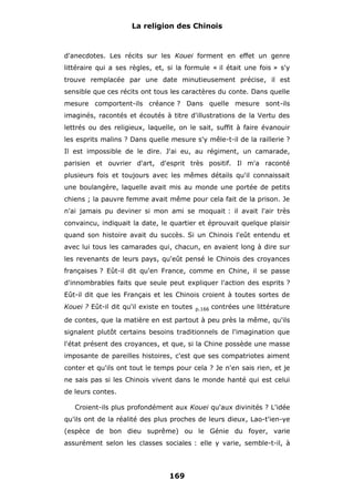 La religion des Chinois

d'anecdotes. Les récits sur les Kouei forment en effet un genre
littéraire qui a ses règles, et, si la formule « il était une fois » s'y
trouve remplacée par une date minutieusement précise, il est
sensible que ces récits ont tous les caractères du conte. Dans quelle
mesure comportent-ils créance ? Dans quelle mesure sont-ils
imaginés, racontés et écoutés à titre d'illustrations de la Vertu des
lettrés ou des religieux, laquelle, on le sait, suffit à faire évanouir
les esprits malins ? Dans quelle mesure s'y mêle-t-il de la raillerie ?
Il est impossible de le dire. J'ai eu, au régiment, un camarade,
parisien et ouvrier d'art, d'esprit très positif. Il m'a raconté
plusieurs fois et toujours avec les mêmes détails qu'il connaissait
une boulangère, laquelle avait mis au monde une portée de petits
chiens ; la pauvre femme avait même pour cela fait de la prison. Je
n'ai jamais pu deviner si mon ami se moquait : il avait l'air très
convaincu, indiquait la date, le quartier et éprouvait quelque plaisir
quand son histoire avait du succès. Si un Chinois l'eût entendu et
avec lui tous les camarades qui, chacun, en avaient long à dire sur
les revenants de leurs pays, qu'eût pensé le Chinois des croyances
françaises ? Eût-il dit qu'en France, comme en Chine, il se passe
d'innombrables faits que seule peut expliquer l'action des esprits ?
Eût-il dit que les Français et les Chinois croient à toutes sortes de
Kouei ? Eût-il dit qu'il existe en toutes

p.166

contrées une littérature

de contes, que la matière en est partout à peu près la même, qu'ils
signalent plutôt certains besoins traditionnels de l'imagination que
l'état présent des croyances, et que, si la Chine possède une masse
imposante de pareilles histoires, c'est que ses compatriotes aiment
conter et qu'ils ont tout le temps pour cela ? Je n'en sais rien, et je
ne sais pas si les Chinois vivent dans le monde hanté qui est celui
de leurs contes.
Croient-ils plus profondément aux Kouei qu'aux divinités ? L'idée
qu'ils ont de la réalité des plus proches de leurs dieux, Lao-t'ien-ye
(espèce de bon dieu suprême) ou le Génie du foyer, varie
assurément selon les classes sociales : elle y varie, semble-t-il, à

169

 