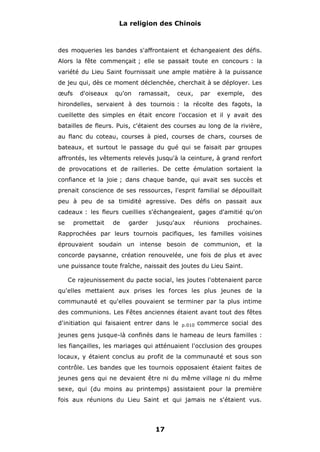La religion des Chinois

des moqueries les bandes s'affrontaient et échangeaient des défis.
Alors la fête commençait ; elle se passait toute en concours : la
variété du Lieu Saint fournissait une ample matière à la puissance
de jeu qui, dès ce moment déclenchée, cherchait à se déployer. Les
œufs

d'oiseaux

qu'on

ramassait,

ceux,

par

exemple,

des

hirondelles, servaient à des tournois : la récolte des fagots, la
cueillette des simples en était encore l'occasion et il y avait des
batailles de fleurs. Puis, c'étaient des courses au long de la rivière,
au flanc du coteau, courses à pied, courses de chars, courses de
bateaux, et surtout le passage du gué qui se faisait par groupes
affrontés, les vêtements relevés jusqu'à la ceinture, à grand renfort
de provocations et de railleries. De cette émulation sortaient la
confiance et la joie ; dans chaque bande, qui avait ses succès et
prenait conscience de ses ressources, l'esprit familial se dépouillait
peu à peu de sa timidité agressive. Des défis on passait aux
cadeaux : les fleurs cueillies s'échangeaient, gages d'amitié qu'on
se

promettait

de

garder

jusqu'aux

réunions

prochaines.

Rapprochées par leurs tournois pacifiques, les familles voisines
éprouvaient soudain un intense besoin de communion, et la
concorde paysanne, création renouvelée, une fois de plus et avec
une puissance toute fraîche, naissait des joutes du Lieu Saint.
Ce rajeunissement du pacte social, les joutes l'obtenaient parce
qu'elles mettaient aux prises les forces les plus jeunes de la
communauté et qu'elles pouvaient se terminer par la plus intime
des communions. Les Fêtes anciennes étaient avant tout des fêtes
d'initiation qui faisaient entrer dans le

p.010

commerce social des

jeunes gens jusque-là confinés dans le hameau de leurs familles :
les fiançailles, les mariages qui atténuaient l'occlusion des groupes
locaux, y étaient conclus au profit de la communauté et sous son
contrôle. Les bandes que les tournois opposaient étaient faites de
jeunes gens qui ne devaient être ni du même village ni du même
sexe, qui (du moins au printemps) assistaient pour la première
fois aux réunions du Lieu Saint et qui jamais ne s'étaient vus.

17

 
