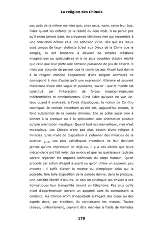 La religion des Chinois

peu près de la même manière que, chez nous, varie, selon leur âge,
l'idée qu'ont les enfants de la réalité du Père Noël. Il ne paraît pas
qu'il entre jamais dans les croyances chinoises rien qui ressemble à
une conviction définie et à une adhésion virile. Dès que les Dieux
sont conçus de façon distincte (c'est aux Dieux de la Chine que je
songe),

ils

ont

tendance

à

devenir

de

simples

créations

imaginatives ou spéculatives et à ne plus posséder d'autre réalité
que celle que leur prête une certaine puissance de jeu de l'esprit. Il
n'est pas absurde de penser que la croyance aux Kouei (qui donne
à la religion chinoise l'apparence d'une religion animiste) ne
correspond à rien d'autre qu'à une expression littéraire et souvent
malicieuse d'une idée vague et puissante, savoir : que le monde est
constitué

par

l'interaction

de

forces

magico-religieuses

indéterminées et omniprésentes. C'est l'idée qu'avait en vue Lietseu quand il analysait, à l'aide d'apologues, la notion de Continu
cosmique. Je croirais volontiers qu'elle est, aujourd'hui encore, le
fond substantiel de la pensée chinoise. Elle se prête aussi bien à
donner à la pratique ou à la spéculation une orientation positive
qu'une orientation mystique. Quand tout est merveilleux, rien n'est
miraculeux. Les Chinois n'ont pas plus besoin d'une religion à
miracles qu'ils n'ont de disposition à s'étonner des miracles de la
science.

p.167

Les plus pathétiques inventions ne leur donnent

jamais qu'une impression de déjà-vu. Il y a des siècles que leurs
mécaniciens ont fait voler des avions et que les guérisseurs taoïstes
savent regarder les organes intérieurs du corps humain. Qu'on
procède par action d'esprit à esprit ou qu'on utilise un appareil, peu
importe : il suffit d'avoir la recette ou d'employer celui qui la
possède. Une telle disposition de la pensée donne, dans la pratique,
une parfaite liberté d'allures. Je sais un sinologue qui enviait à ses
domestiques leur tranquillité devant un téléphone. Pas plus qu'ils
n'ont d'appréhension devant un appareil dont ils connaissent la
conduite, les Chinois n'ont d'inquiétude à l'égard des dieux ou des
esprits dont, par tradition, ils connaissent les mœurs. Toutes
choses, uniformément, peuvent être maniées à l'aide de formules

170

 