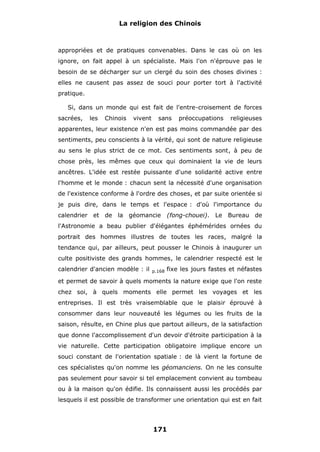 La religion des Chinois

appropriées et de pratiques convenables. Dans le cas où on les
ignore, on fait appel à un spécialiste. Mais l'on n'éprouve pas le
besoin de se décharger sur un clergé du soin des choses divines :
elles ne causent pas assez de souci pour porter tort à l'activité
pratique.
Si, dans un monde qui est fait de l'entre-croisement de forces
sacrées,

les

Chinois

vivent

sans

préoccupations

religieuses

apparentes, leur existence n'en est pas moins commandée par des
sentiments, peu conscients à la vérité, qui sont de nature religieuse
au sens le plus strict de ce mot. Ces sentiments sont, à peu de
chose près, les mêmes que ceux qui dominaient la vie de leurs
ancêtres. L'idée est restée puissante d'une solidarité active entre
l'homme et le monde : chacun sent la nécessité d'une organisation
de l'existence conforme à l'ordre des choses, et par suite orientée si
je puis dire, dans le temps et l'espace : d'où l'importance du
calendrier et de la géomancie

(fong-chouei). Le Bureau de

l'Astronomie a beau publier d'élégantes éphémérides ornées du
portrait des hommes illustres de toutes les races, malgré la
tendance qui, par ailleurs, peut pousser le Chinois à inaugurer un
culte positiviste des grands hommes, le calendrier respecté est le
calendrier d'ancien modèle : il

p.168

fixe les jours fastes et néfastes

et permet de savoir à quels moments la nature exige que l'on reste
chez soi, à quels moments elle permet les voyages et les
entreprises. Il est très vraisemblable que le plaisir éprouvé à
consommer dans leur nouveauté les légumes ou les fruits de la
saison, résulte, en Chine plus que partout ailleurs, de la satisfaction
que donne l'accomplissement d'un devoir d'étroite participation à la
vie naturelle. Cette participation obligatoire implique encore un
souci constant de l'orientation spatiale : de là vient la fortune de
ces spécialistes qu'on nomme les géomanciens. On ne les consulte
pas seulement pour savoir si tel emplacement convient au tombeau
ou à la maison qu'on édifie. Ils connaissent aussi les procédés par
lesquels il est possible de transformer une orientation qui est en fait

171

 