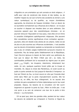 La religion des Chinois

irrégulière en une orientation qui soit correcte en droit religieux ; il
suffit pour cela de construire des écrans et des buttes, ou de
modifier l'aspect du sol (car la forme des accidents du terrain a une
valeur

symbolique)

ou

de

qualifier,

au

moyen

d'emblèmes

appropriés, les directions de l'espace immédiat. C'est un devoir de
se soumettre normalement aux influences de la Nature : on ne peut
se coucher ni disposer ses meubles dans un sens arbitraire. Ces
coutumes passent pour des caractéristiques chinoises : on en
pourrait retrouver l'équivalent en tous pays, mais elles ont en Chine
le caractère d'obligations spécifiquement religieuses. Elle peuvent
être considérées comme significatives d'une civilisation agricole :
pourtant, elles ont résisté à des siècles de vie urbaine. Cette vie est
de plus en plus soumise aux influences occidentales ; il est possible
que les devoirs d'orientation spatiale ou temporelle se transforment
peu à peu en simples usages traditionnels qu'aucune croyance ne
soutiendra. Peu de temps après l'établissement de la République,
Yuan Che-k'ai éprouva le besoin de faire sentir aux politiciens du
Sud que le séjour de Pékin n'était pas sûr ; au reste, les
contribuables profitaient de la nouveauté du régime pour ne point
payer

p.169

l'impôt ; les troupiers, néanmoins, réclamaient leur

solde. Un soir, quelques quartiers furent pillés par la troupe et
incendiés. Or, depuis la chute des Mandchous, on avait ouvert au
public la porte centrale du Sud jusque-là réservée à l'empereur. Le
Sud est l'Orient du Feu. Le bruit courut en ville que l'incendie était
entré dans Pékin par la porte imprudemment ouverte. Elle fut
fermée et, en effet, les feux s'éteignirent. Je ne saurais dire
combien de gens acceptèrent la fiction diplomatique qu'on leur avait
proposée. Depuis, les besoins de la circulation ont fait ouvrir
largement et agrandir la porte du Sud ; Pékin ne brûle pas : il est
vrai qu'on a eu soin de conserver une tour de la porte à titre
d'écran — ou d'ornement.
S'il se peut que, dans les grandes cités, perdent de leur valeur
les devoirs de solidarité qui s'imposent à l'homme à l'égard du

172

 