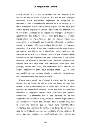 La religion des Chinois

monde naturel, il y a peu de chances que d'ici longtemps les
paysans en sentent moins l'obligation. À la ville et à la campagne
continuent

d'être

strictement

respectées

les

obligations

qui

résultent du lien d'appartenance existant entre un individu et sa
terre maternelle. L'idée d'autochtonie inspire l'un des deux plus
grands devoirs religieux des Chinois : celui de se faire enterrer dans
le pays natal. Le respect en est imposé aux étrangers. La clause de
rapatriement des cadavres est de style dans tous les contrats
d'exportation

de

main-d'œuvre.

Sur

un

bateau

meurt

une

Américaine ; le mari supplie que l'on conserve le corps ; le capitaine
prévoit le mauvais effet que produira l'immersion ; il l'ordonne
cependant ; il y a bien à bord des cercueils, mais ils appartiennent
par contrat aux Chinois de la chaufferie : qu'un seul leur soit
soustrait, ce sera la grève. Quand, dans une ville chinoise, réside
une colonie un peu importante de gens appartenant à une même
province, une association se forme qui se charge de transporter les
défunts dans leur pays natal. Ces transports n'ont point pour
principe, comme chez nous, des sentiments assez artificiels où
l'esprit d'ostentation entre pour quelque chose ;

p.170

ils sont

commandés par une croyance simple et profonde : la substance
d'un mort appartient à sa terre maternelle.
L'autre grand devoir qui s'impose à chacun est de ne point
laisser périr sa famille. Le célibat reste une honte et, pour une
femme, le plus grand malheur est de ne pas avoir de fils. La crainte
de manquer de postérité mâle est l'un des plus gros obstacles que
rencontre la campagne dirigée contre l'institution des épouses
secondaires. Le sentiment que le pire désastre est de voir
disparaître une race et son culte, constitue l'élément le plus réaliste
qui subsiste dans le culte des Ancêtres : celui-ci n'aurait plus, dans
la bourgeoisie chinoise, que la valeur d'une commémoration
symbolique des traditions de famille, si ce devoir de perpétuer la
race ne se traduisait pas par des émotions d'ordre religieux. Il
arrive que ces émotions se manifestent par des réflexes qui

173

 