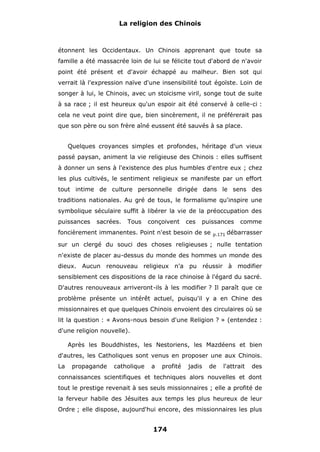 La religion des Chinois

étonnent les Occidentaux. Un Chinois apprenant que toute sa
famille a été massacrée loin de lui se félicite tout d'abord de n'avoir
point été présent et d'avoir échappé au malheur. Bien sot qui
verrait là l'expression naïve d'une insensibilité tout égoïste. Loin de
songer à lui, le Chinois, avec un stoïcisme viril, songe tout de suite
à sa race ; il est heureux qu'un espoir ait été conservé à celle-ci :
cela ne veut point dire que, bien sincèrement, il ne préférerait pas
que son père ou son frère aîné eussent été sauvés à sa place.
Quelques croyances simples et profondes, héritage d'un vieux
passé paysan, animent la vie religieuse des Chinois : elles suffisent
à donner un sens à l'existence des plus humbles d'entre eux ; chez
les plus cultivés, le sentiment religieux se manifeste par un effort
tout intime de culture personnelle dirigée dans le sens des
traditions nationales. Au gré de tous, le formalisme qu'inspire une
symbolique séculaire suffit à libérer la vie de la préoccupation des
puissances

sacrées.

Tous

conçoivent

ces

puissances

foncièrement immanentes. Point n'est besoin de se

p.171

comme

débarrasser

sur un clergé du souci des choses religieuses ; nulle tentation
n'existe de placer au-dessus du monde des hommes un monde des
dieux. Aucun renouveau religieux n'a pu réussir à modifier
sensiblement ces dispositions de la race chinoise à l'égard du sacré.
D'autres renouveaux arriveront-ils à les modifier ? Il paraît que ce
problème présente un intérêt actuel, puisqu'il y a en Chine des
missionnaires et que quelques Chinois envoient des circulaires où se
lit la question : « Avons-nous besoin d'une Religion ? » (entendez :
d'une religion nouvelle).
Après les Bouddhistes, les Nestoriens, les Mazdéens et bien
d'autres, les Catholiques sont venus en proposer une aux Chinois.
La

propagande

catholique

a

profité

jadis

de

l'attrait

des

connaissances scientifiques et techniques alors nouvelles et dont
tout le prestige revenait à ses seuls missionnaires ; elle a profité de
la ferveur habile des Jésuites aux temps les plus heureux de leur
Ordre ; elle dispose, aujourd'hui encore, des missionnaires les plus

174

 
