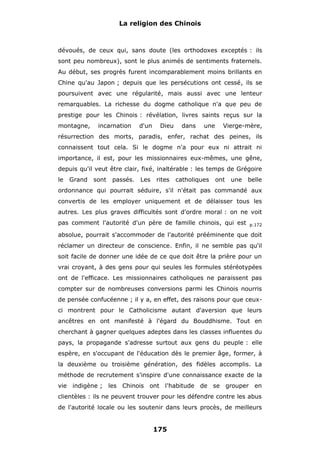La religion des Chinois

dévoués, de ceux qui, sans doute (les orthodoxes exceptés : ils
sont peu nombreux), sont le plus animés de sentiments fraternels.
Au début, ses progrès furent incomparablement moins brillants en
Chine qu'au Japon ; depuis que les persécutions ont cessé, ils se
poursuivent avec une régularité, mais aussi avec une lenteur
remarquables. La richesse du dogme catholique n'a que peu de
prestige pour les Chinois : révélation, livres saints reçus sur la
montagne,

incarnation

d'un

Dieu

dans

une

Vierge-mère,

résurrection des morts, paradis, enfer, rachat des peines, ils
connaissent tout cela. Si le dogme n'a pour eux ni attrait ni
importance, il est, pour les missionnaires eux-mêmes, une gêne,
depuis qu'il veut être clair, fixé, inaltérable : les temps de Grégoire
le

Grand

sont

passés.

Les

rites

catholiques

ont

une

belle

ordonnance qui pourrait séduire, s'il n'était pas commandé aux
convertis de les employer uniquement et de délaisser tous les
autres. Les plus graves difficultés sont d'ordre moral : on ne voit
pas comment l'autorité d'un père de famille chinois, qui est

p.172

absolue, pourrait s'accommoder de l'autorité prééminente que doit
réclamer un directeur de conscience. Enfin, il ne semble pas qu'il
soit facile de donner une idée de ce que doit être la prière pour un
vrai croyant, à des gens pour qui seules les formules stéréotypées
ont de l'efficace. Les missionnaires catholiques ne paraissent pas
compter sur de nombreuses conversions parmi les Chinois nourris
de pensée confucéenne ; il y a, en effet, des raisons pour que ceuxci montrent pour le Catholicisme autant d'aversion que leurs
ancêtres en ont manifesté à l'égard du Bouddhisme. Tout en
cherchant à gagner quelques adeptes dans les classes influentes du
pays, la propagande s'adresse surtout aux gens du peuple : elle
espère, en s'occupant de l'éducation dès le premier âge, former, à
la deuxième ou troisième génération, des fidèles accomplis. La
méthode de recrutement s'inspire d'une connaissance exacte de la
vie indigène ; les Chinois ont l'habitude de se grouper en
clientèles : ils ne peuvent trouver pour les défendre contre les abus
de l'autorité locale ou les soutenir dans leurs procès, de meilleurs

175

 