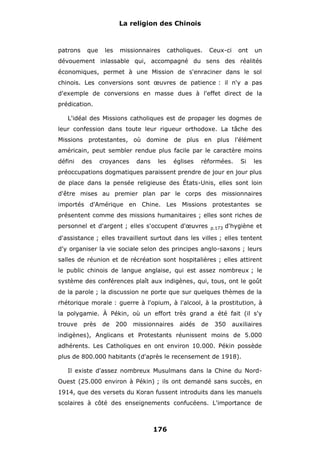 La religion des Chinois

patrons

que

les

missionnaires

catholiques.

Ceux-ci

ont

un

dévouement inlassable qui, accompagné du sens des réalités
économiques, permet à une Mission de s'enraciner dans le sol
chinois. Les conversions sont œuvres de patience : il n'y a pas
d'exemple de conversions en masse dues à l'effet direct de la
prédication.
L'idéal des Missions catholiques est de propager les dogmes de
leur confession dans toute leur rigueur orthodoxe. La tâche des
Missions protestantes, où domine de plus en plus l'élément
américain, peut sembler rendue plus facile par le caractère moins
défini

des

croyances

dans

les

églises

réformées.

Si

les

préoccupations dogmatiques paraissent prendre de jour en jour plus
de place dans la pensée religieuse des États-Unis, elles sont loin
d'être mises au premier plan par le corps des missionnaires
importés d'Amérique en Chine. Les Missions protestantes se
présentent comme des missions humanitaires ; elles sont riches de
personnel et d'argent ; elles s'occupent d'œuvres

p.173

d'hygiène et

d'assistance ; elles travaillent surtout dans les villes ; elles tentent
d'y organiser la vie sociale selon des principes anglo-saxons ; leurs
salles de réunion et de récréation sont hospitalières ; elles attirent
le public chinois de langue anglaise, qui est assez nombreux ; le
système des conférences plaît aux indigènes, qui, tous, ont le goût
de la parole ; la discussion ne porte que sur quelques thèmes de la
rhétorique morale : guerre à l'opium, à l'alcool, à la prostitution, à
la polygamie. À Pékin, où un effort très grand a été fait (il s'y
trouve

près

de

200

missionnaires

aidés

de

350

auxiliaires

indigènes), Anglicans et Protestants réunissent moins de 5.000
adhérents. Les Catholiques en ont environ 10.000. Pékin possède
plus de 800.000 habitants (d'après le recensement de 1918).
Il existe d'assez nombreux Musulmans dans la Chine du NordOuest (25.000 environ à Pékin) ; ils ont demandé sans succès, en
1914, que des versets du Koran fussent introduits dans les manuels
scolaires à côté des enseignements confucéens. L'importance de

176

 