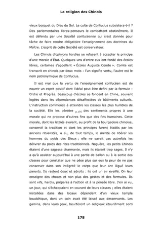 La religion des Chinois

vieux bosquet du Dieu du Sol. Le culte de Confucius subsistera-t-il ?
Des parlementaires libres-penseurs le combattent obstinément. Il
est défendu par une Société confucéenne qui s'est donnée pour
tâche de faire rendre obligatoire l'enseignement des doctrines du
Maître. L'esprit de cette Société est conservateur.
Les Chinois d'opinions hardies se refusent à accepter le principe
d'une morale d'État. Quelques-uns d'entre eux ont fondé des écoles
libres, certaines s'appellent « Écoles Auguste Comte ». Comte est
transcrit en chinois par deux mots : l'un signifie vertu, l'autre est le
nom patronymique de Confucius.
Il est vrai que la vertu de l'enseignement confucéen est de
nourrir un esprit positif dont l'idéal peut être défini par la formule :
Ordre et Progrès. Beaucoup d'écoles se fondent en Chine, souvent
logées dans les dépendances désaffectées de bâtiments cultuels.
L'instruction commence à atteindre les classes les plus humbles de
la société. Elle les pénètre

p.175

des sentiments propres à une

morale qui ne propose d'autres fins que des fins humaines. Cette
morale, dont les lettrés avaient, au profit de la bourgeoisie chinoise,
conservé la tradition et dont les principes furent établis par les
anciens ritualistes, a eu, de tout temps, le mérite de libérer les
hommes du poids des Dieux ; elle ne savait pas autrefois les
délivrer du poids des rites traditionnels. Naguère, les petits Chinois
étaient d'une sagesse charmante, mais ils étaient trop sages. Il n'y
a qu'à assister aujourd'hui à une partie de ballon ou à la sortie des
classes pour constater que ne pèse plus sur eux la peur de ne pas
conserver dans son intégrité le corps que leur ont légué leurs
parents. Ils restent doux et adroits : ils ont un air éveillé. On leur
enseigne des choses et non plus des gestes et des formules. Ils
sont vifs, hardis, préparés à l'action et à la pensée libre. J'en ai vu,
un jour, qui s'échappaient en courant de leurs classes ; elles étaient
installées

dans

des

locaux

dépendant

d'un

vieux

temple

bouddhique, dont un coin avait été laissé aux desservants. Les
gamins, dans leurs jeux, heurtèrent un religieux étourdiment sorti

178

 