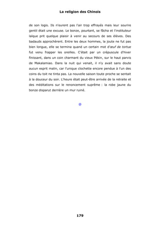 La religion des Chinois

de son logis. Ils n'eurent pas l'air trop effrayés mais leur sourire
gentil était une excuse. Le bonze, pourtant, se fâcha et l'instituteur
laïque prit quelque plaisir à venir au secours de ses élèves. Des
badauds approchèrent. Entre les deux hommes, la joute ne fut pas
bien longue, elle se termina quand un certain mot d'œuf de tortue
fut venu frapper les oreilles. C'était par un crépuscule d'hiver
finissant, dans un coin charmant du vieux Pékin, sur le haut parvis
de Makalamiao. Dans la nuit qui venait, il n'y avait sans doute
aucun esprit malin, car l'unique clochette encore pendue à l'un des
coins du toit ne tinta pas. La nouvelle saison toute proche se sentait
à la douceur du soir. L'heure était peut-être arrivée de la retraite et
des méditations sur le renoncement suprême : la robe jaune du
bonze disparut derrière un mur ruiné.

@

179

 