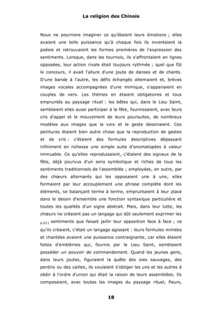 La religion des Chinois

Nous ne pourrions imaginer ce qu'étaient leurs émotions ; elles
avaient une telle puissance qu'à chaque fois ils inventaient la
poésie et retrouvaient les formes premières de l'expression des
sentiments. Lorsque, dans les tournois, ils s'affrontaient en lignes
opposées, leur action rivale était toujours rythmée ; quel que fût
le concours, il avait l'allure d'une joute de danses et de chants.
D'une bande à l'autre, les défis échangés alternaient et, brèves
images vocales accompagnées d'une mimique, s'appariaient en
couples de vers. Les thèmes en étaient obligatoires et tous
empruntés au paysage rituel : les bêtes qui, dans le Lieu Saint,
semblaient elles aussi participer à la fête, fournissaient, avec leurs
cris d'appel et le mouvement de leurs poursuites, de nombreux
modèles aux images que la voix et le geste dessinaient. Ces
peintures étaient bien autre chose que la reproduction de gestes
et

de

cris :

c'étaient

des

formules

descriptives

dépassant

infiniment en richesse une simple suite d'onomatopées à valeur
immuable. Ce qu'elles reproduisaient, c'étaient des signaux de la
fête, déjà pourvus d'un sens symbolique et riches de tous les
sentiments traditionnels de l'assemblée ; employées, en outre, par
des chœurs alternants qui les opposaient une à une, elles
formaient par leur accouplement une phrase complète dont les
éléments, se balançant terme à terme, empruntaient à leur place
dans le dessin d'ensemble une fonction syntaxique particulière et
toutes les qualités d'un signe abstrait. Mais, dans leur lutte, les
chœurs ne créaient pas un langage qui dût seulement exprimer les
p.011

sentiments que faisait jaillir leur opposition face à face ; ce

qu'ils créaient, c'était un langage agissant : leurs formules mimées
et chantées avaient une puissance contraignante, car elles étaient
faites d'emblèmes qui, fournis par le Lieu Saint, semblaient
posséder un pouvoir de commandement. Quand les jeunes gens,
dans leurs joutes, figuraient la quête des oies sauvages, des
perdrix ou des cailles, ils voulaient s'obliger les uns et les autres à
obéir à l'ordre d'union qui était la raison de leurs assemblées. Ils
composaient, avec toutes les images du paysage rituel, fleurs,

18

 