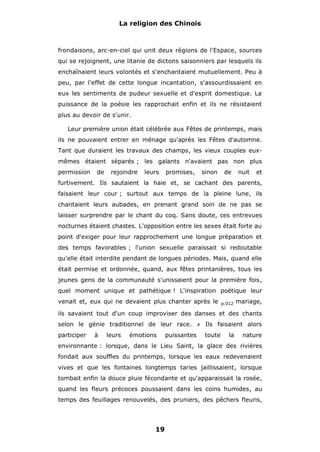 La religion des Chinois

frondaisons, arc-en-ciel qui unit deux régions de l'Espace, sources
qui se rejoignent, une litanie de dictons saisonniers par lesquels ils
enchaînaient leurs volontés et s'enchantaient mutuellement. Peu à
peu, par l'effet de cette longue incantation, s'assourdissaient en
eux les sentiments de pudeur sexuelle et d'esprit domestique. La
puissance de la poésie les rapprochait enfin et ils ne résistaient
plus au devoir de s'unir.
Leur première union était célébrée aux Fêtes de printemps, mais
ils ne pouvaient entrer en ménage qu'après les Fêtes d'automne.
Tant que duraient les travaux des champs, les vieux couples euxmêmes étaient séparés ; les galants n'avaient pas non plus
permission

de

rejoindre

leurs

promises,

sinon

de

nuit

et

furtivement. Ils sautaient la haie et, se cachant des parents,
faisaient leur cour ; surtout aux temps de la pleine lune, ils
chantaient leurs aubades, en prenant grand soin de ne pas se
laisser surprendre par le chant du coq. Sans doute, ces entrevues
nocturnes étaient chastes. L'opposition entre les sexes était forte au
point d'exiger pour leur rapprochement une longue préparation et
des temps favorables ; l'union sexuelle paraissait si redoutable
qu'elle était interdite pendant de longues périodes. Mais, quand elle
était permise et ordonnée, quand, aux fêtes printanières, tous les
jeunes gens de la communauté s'unissaient pour la première fois,
quel moment unique et pathétique ! L'inspiration poétique leur
venait et, eux qui ne devaient plus chanter après le

p.012

mariage,

ils savaient tout d'un coup improviser des danses et des chants
selon le génie traditionnel de leur race.
participer

à

leurs

émotions

puissantes

#

Ils faisaient alors
toute

la

nature

environnante : lorsque, dans le Lieu Saint, la glace des rivières
fondait aux souffles du printemps, lorsque les eaux redevenaient
vives et que les fontaines longtemps taries jaillissaient, lorsque
tombait enfin la douce pluie fécondante et qu'apparaissait la rosée,
quand les fleurs précoces poussaient dans les coins humides, au
temps des feuillages renouvelés, des pruniers, des pêchers fleuris,

19

 