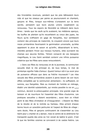 La religion des Chinois

des hirondelles revenues, pendant que les pies bâtissaient leurs
nids et que les oiseaux par paires se poursuivaient en chantant,
garçons et filles, lorsque eux-mêmes s'unissaient sur la terre
sacrée,

pensaient

que

leurs

jeunes

unions

coopéraient

au

renouveau. Tous les espoirs de fécondité se mêlaient dans leurs
âmes : tandis que les œufs qu'ils avalaient, les météores aperçus,
les touffes de plantain qu'ils recueillaient au creux des jupes, les
fleurs qu'ils s'offraient en gage de fiançailles, leur semblaient
contenir des principes de maternité, ils croyaient encore que leurs
noces printanières favorisaient la germination universelle, qu'elles
appelaient la pluie de saison et qu'enfin, désacralisant la terre,
interdite pendant l'hiver aux travaux humains, elles ouvraient les
champs aux œuvres fertiles. Témoin consacré de ces besognes
magnifiques, le Lieu Saint semblait contenir une infinie puissance
créatrice que les Fêtes sans cesse renouvelaient.
#

Dans ces fêtes du renouveau et de la jeunesse, la communion

sexuelle était le rite principal et, de tous temps, le mot de
printemps signifia l'idée d'amour. Quand l'amour eût-il pu avoir plus
de puissance efficace que dans sa fraîche nouveauté ? Les rites
sexuels des fêtes printanières avaient à peine besoin de voir leurs
effets complétés par la communion alimentaire ; ils suffisaient, en
somme, aux fiançailles. Mais au moment de l'entrée en ménage,
établir une identité substantielle, qui rendra possible la vie en

p.013

commun, devient la préoccupation principale. Une grande orgie de
boisson et de nourriture fut l'essentiel des Fêtes d'automne. Les
pratiques sexuelles y étaient secondaires ; aussi bien ce n'était
point là des fêtes d'initiation et d'inauguration : c'étaient les fêtes
de la récolte et de la rentrée au hameau. Elles prirent d'assez
bonne heure un caractère particulier et l'aspect de fêtes de village :
sans doute, filles et garçons continuaient de s'assembler au Lieu
Saint pour y chanter et y danser, mais le centre de la cérémonie fut
transporté auprès des aires où l'on venait de battre le grain. C'est
là que les familles voisines se conviaient à de vastes festins. Les

20

 