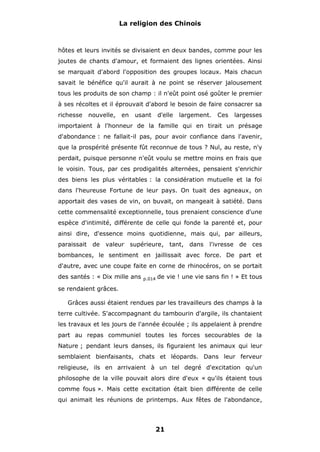 La religion des Chinois

hôtes et leurs invités se divisaient en deux bandes, comme pour les
joutes de chants d'amour, et formaient des lignes orientées. Ainsi
se marquait d'abord l'opposition des groupes locaux. Mais chacun
savait le bénéfice qu'il aurait à ne point se réserver jalousement
tous les produits de son champ : il n'eût point osé goûter le premier
à ses récoltes et il éprouvait d'abord le besoin de faire consacrer sa
richesse

nouvelle,

en

usant

d'elle

largement.

Ces

largesses

importaient à l'honneur de la famille qui en tirait un présage
d'abondance : ne fallait-il pas, pour avoir confiance dans l'avenir,
que la prospérité présente fût reconnue de tous ? Nul, au reste, n'y
perdait, puisque personne n'eût voulu se mettre moins en frais que
le voisin. Tous, par ces prodigalités alternées, pensaient s'enrichir
des biens les plus véritables : la considération mutuelle et la foi
dans l'heureuse Fortune de leur pays. On tuait des agneaux, on
apportait des vases de vin, on buvait, on mangeait à satiété. Dans
cette commensalité exceptionnelle, tous prenaient conscience d'une
espèce d'intimité, différente de celle qui fonde la parenté et, pour
ainsi dire, d'essence moins quotidienne, mais qui, par ailleurs,
paraissait

de

valeur supérieure, tant, dans

l'ivresse de ces

bombances, le sentiment en jaillissait avec force. De part et
d'autre, avec une coupe faite en corne de rhinocéros, on se portait
des santés : « Dix mille ans

p.014

de vie ! une vie sans fin ! » Et tous

se rendaient grâces.
Grâces aussi étaient rendues par les travailleurs des champs à la
terre cultivée. S'accompagnant du tambourin d'argile, ils chantaient
les travaux et les jours de l'année écoulée ; ils appelaient à prendre
part au repas communiel toutes les forces secourables de la
Nature ; pendant leurs danses, ils figuraient les animaux qui leur
semblaient bienfaisants, chats et léopards. Dans leur ferveur
religieuse, ils en arrivaient à un tel degré d'excitation qu'un
philosophe de la ville pouvait alors dire d'eux « qu'ils étaient tous
comme fous ». Mais cette excitation était bien différente de celle
qui animait les réunions de printemps. Aux fêtes de l'abondance,

21

 