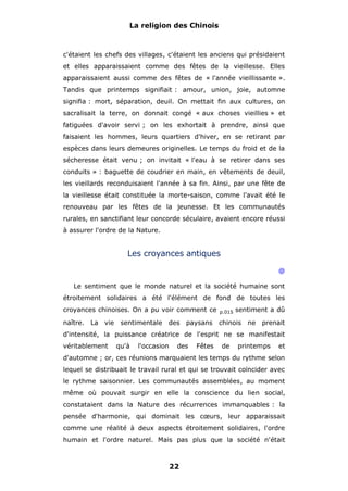 La religion des Chinois

c'étaient les chefs des villages, c'étaient les anciens qui présidaient
et elles apparaissaient comme des fêtes de la vieillesse. Elles
apparaissaient aussi comme des fêtes de « l'année vieillissante ».
Tandis que printemps signifiait : amour, union, joie, automne
signifia : mort, séparation, deuil. On mettait fin aux cultures, on
sacralisait la terre, on donnait congé « aux choses vieillies » et
fatiguées d'avoir servi ; on les exhortait à prendre, ainsi que
faisaient les hommes, leurs quartiers d'hiver, en se retirant par
espèces dans leurs demeures originelles. Le temps du froid et de la
sécheresse était venu ; on invitait « l'eau à se retirer dans ses
conduits » : baguette de coudrier en main, en vêtements de deuil,
les vieillards reconduisaient l'année à sa fin. Ainsi, par une fête de
la vieillesse était constituée la morte-saison, comme l'avait été le
renouveau par les fêtes de la jeunesse. Et les communautés
rurales, en sanctifiant leur concorde séculaire, avaient encore réussi
à assurer l'ordre de la Nature.

Les croyances antiques
@
Le sentiment que le monde naturel et la société humaine sont
étroitement solidaires a été l'élément de fond de toutes les
croyances chinoises. On a pu voir comment ce

p.015

naître. La vie

chinois

sentimentale

des paysans

sentiment a dû
ne

prenait

d'intensité, la puissance créatrice de l'esprit ne se manifestait
véritablement

qu'à

l'occasion

des

Fêtes

de

printemps

et

d'automne ; or, ces réunions marquaient les temps du rythme selon
lequel se distribuait le travail rural et qui se trouvait coïncider avec
le rythme saisonnier. Les communautés assemblées, au moment
même où pouvait surgir en elle la conscience du lien social,
constataient dans la Nature des récurrences immanquables : la
pensée d'harmonie, qui dominait les cœurs, leur apparaissait
comme une réalité à deux aspects étroitement solidaires, l'ordre
humain et l'ordre naturel. Mais pas plus que la société n'était

22

 