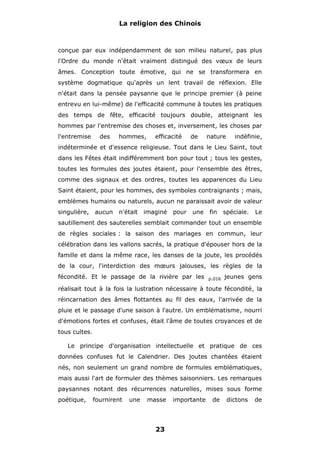 La religion des Chinois

conçue par eux indépendamment de son milieu naturel, pas plus
l'Ordre du monde n'était vraiment distingué des vœux de leurs
âmes. Conception toute émotive, qui ne se transformera en
système dogmatique qu'après un lent travail de réflexion. Elle
n'était dans la pensée paysanne que le principe premier (à peine
entrevu en lui-même) de l'efficacité commune à toutes les pratiques
des temps de fête, efficacité toujours double, atteignant les
hommes par l'entremise des choses et, inversement, les choses par
l'entremise

des

hommes,

efficacité

de

nature

indéfinie,

indéterminée et d'essence religieuse. Tout dans le Lieu Saint, tout
dans les Fêtes était indifféremment bon pour tout ; tous les gestes,
toutes les formules des joutes étaient, pour l'ensemble des êtres,
comme des signaux et des ordres, toutes les apparences du Lieu
Saint étaient, pour les hommes, des symboles contraignants ; mais,
emblèmes humains ou naturels, aucun ne paraissait avoir de valeur
singulière,

aucun

n'était

imaginé

pour

une

fin

spéciale.

Le

sautillement des sauterelles semblait commander tout un ensemble
de règles sociales : la saison des mariages en commun, leur
célébration dans les vallons sacrés, la pratique d'épouser hors de la
famille et dans la même race, les danses de la joute, les procédés
de la cour, l'interdiction des mœurs jalouses, les règles de la
fécondité. Et le passage de la rivière par les

p.016

jeunes gens

réalisait tout à la fois la lustration nécessaire à toute fécondité, la
réincarnation des âmes flottantes au fil des eaux, l'arrivée de la
pluie et le passage d'une saison à l'autre. Un emblématisme, nourri
d'émotions fortes et confuses, était l'âme de toutes croyances et de
tous cultes.
Le principe d'organisation intellectuelle et pratique de ces
données confuses fut le Calendrier. Des joutes chantées étaient
nés, non seulement un grand nombre de formules emblématiques,
mais aussi l'art de formuler des thèmes saisonniers. Les remarques
paysannes notant des récurrences naturelles, mises sous forme
poétique,

fournirent

une

masse

23

importante

de

dictons

de

 