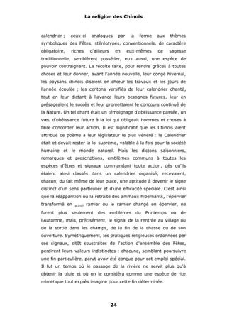 La religion des Chinois

calendrier ;

ceux-ci

analogues

par

la

forme

aux

thèmes

symboliques des Fêtes, stéréotypés, conventionnels, de caractère
obligatoire,

riches

d'ailleurs

en

eux-mêmes

de

sagesse

traditionnelle, semblèrent posséder, eux aussi, une espèce de
pouvoir contraignant. La récolte faite, pour rendre grâces à toutes
choses et leur donner, avant l'année nouvelle, leur congé hivernal,
les paysans chinois disaient en chœur les travaux et les jours de
l'année écoulée ; les centons versifiés de leur calendrier chanté,
tout en leur dictant à l'avance leurs besognes futures, leur en
présageaient le succès et leur promettaient le concours continué de
la Nature. Un tel chant était un témoignage d'obéissance passée, un
vœu d'obéissance future à la loi qui obligeait hommes et choses à
faire concorder leur action. Il est significatif que les Chinois aient
attribué ce poème à leur législateur le plus vénéré : le Calendrier
était et devait rester la loi suprême, valable à la fois pour la société
humaine et le monde naturel. Mais les dictons saisonniers,
remarques et prescriptions, emblèmes communs à toutes les
espèces d'êtres et signaux commandant toute action, dès qu'ils
étaient ainsi classés dans un calendrier organisé, recevaient,
chacun, du fait même de leur place, une aptitude à devenir le signe
distinct d'un sens particulier et d'une efficacité spéciale. C'est ainsi
que la réapparition ou la retraite des animaux hibernants, l'épervier
transformé en
furent

plus

p.017

ramier ou le ramier changé en épervier, ne

seulement

des

emblèmes

du

Printemps

ou

de

l'Automne, mais, précisément, le signal de la rentrée au village ou
de la sortie dans les champs, de la fin de la chasse ou de son
ouverture. Symétriquement, les pratiques religieuses ordonnées par
ces signaux, sitôt soustraites de l'action d'ensemble des Fêtes,
perdirent leurs valeurs indistinctes : chacune, semblant poursuivre
une fin particulière, parut avoir été conçue pour cet emploi spécial.
Il fut un temps où le passage de la rivière ne servit plus qu'à
obtenir la pluie et où on le considéra comme une espèce de rite
mimétique tout exprès imaginé pour cette fin déterminée.

24

 