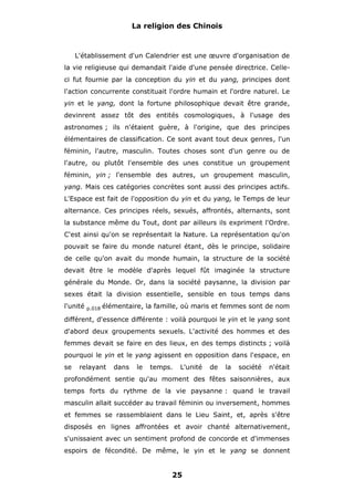 La religion des Chinois

L'établissement d'un Calendrier est une œuvre d'organisation de
la vie religieuse qui demandait l'aide d'une pensée directrice. Celleci fut fournie par la conception du yin et du yang, principes dont
l'action concurrente constituait l'ordre humain et l'ordre naturel. Le
yin et le yang, dont la fortune philosophique devait être grande,
devinrent assez tôt des entités cosmologiques, à l'usage des
astronomes ; ils n'étaient guère, à l'origine, que des principes
élémentaires de classification. Ce sont avant tout deux genres, l'un
féminin, l'autre, masculin. Toutes choses sont d'un genre ou de
l'autre, ou plutôt l'ensemble des unes constitue un groupement
féminin, yin ; l'ensemble des autres, un groupement masculin,
yang. Mais ces catégories concrètes sont aussi des principes actifs.
L'Espace est fait de l'opposition du yin et du yang, le Temps de leur
alternance. Ces principes réels, sexués, affrontés, alternants, sont
la substance même du Tout, dont par ailleurs ils expriment l'Ordre.
C'est ainsi qu'on se représentait la Nature. La représentation qu'on
pouvait se faire du monde naturel étant, dès le principe, solidaire
de celle qu'on avait du monde humain, la structure de la société
devait être le modèle d'après lequel fût imaginée la structure
générale du Monde. Or, dans la société paysanne, la division par
sexes était la division essentielle, sensible en tous temps dans
l'unité

p.018

élémentaire, la famille, où maris et femmes sont de nom

différent, d'essence différente : voilà pourquoi le yin et le yang sont
d'abord deux groupements sexuels. L'activité des hommes et des
femmes devait se faire en des lieux, en des temps distincts ; voilà
pourquoi le yin et le yang agissent en opposition dans l'espace, en
se

relayant

dans

le

temps.

L'unité

de

la

société

n'était

profondément sentie qu'au moment des fêtes saisonnières, aux
temps forts du rythme de la vie paysanne : quand le travail
masculin allait succéder au travail féminin ou inversement, hommes
et femmes se rassemblaient dans le Lieu Saint, et, après s'être
disposés en lignes affrontées et avoir chanté alternativement,
s'unissaient avec un sentiment profond de concorde et d'immenses
espoirs de fécondité. De même, le yin et le yang se donnent

25

 