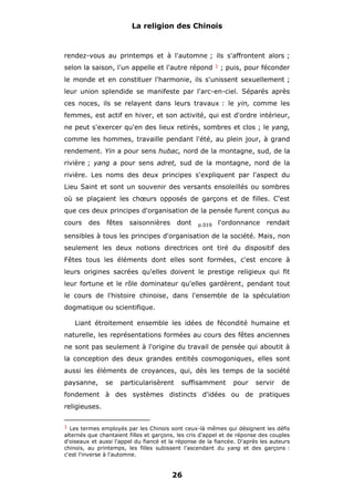 La religion des Chinois

rendez-vous au printemps et à l'automne ; ils s'affrontent alors ;
selon la saison, l'un appelle et l'autre répond

1

; puis, pour féconder

le monde et en constituer l'harmonie, ils s'unissent sexuellement ;
leur union splendide se manifeste par l'arc-en-ciel. Séparés après
ces noces, ils se relayent dans leurs travaux : le yin, comme les
femmes, est actif en hiver, et son activité, qui est d'ordre intérieur,
ne peut s'exercer qu'en des lieux retirés, sombres et clos ; le yang,
comme les hommes, travaille pendant l'été, au plein jour, à grand
rendement. Yin a pour sens hubac, nord de la montagne, sud, de la
rivière ; yang a pour sens adret, sud de la montagne, nord de la
rivière. Les noms des deux principes s'expliquent par l'aspect du
Lieu Saint et sont un souvenir des versants ensoleillés ou sombres
où se plaçaient les chœurs opposés de garçons et de filles. C'est
que ces deux principes d'organisation de la pensée furent conçus au
cours

des

fêtes

saisonnières

dont

p.019

l'ordonnance

rendait

sensibles à tous les principes d'organisation de la société. Mais, non
seulement les deux notions directrices ont tiré du dispositif des
Fêtes tous les éléments dont elles sont formées, c'est encore à
leurs origines sacrées qu'elles doivent le prestige religieux qui fit
leur fortune et le rôle dominateur qu'elles gardèrent, pendant tout
le cours de l'histoire chinoise, dans l'ensemble de la spéculation
dogmatique ou scientifique.
Liant étroitement ensemble les idées de fécondité humaine et
naturelle, les représentations formées au cours des fêtes anciennes
ne sont pas seulement à l'origine du travail de pensée qui aboutit à
la conception des deux grandes entités cosmogoniques, elles sont
aussi les éléments de croyances, qui, dès les temps de la société
paysanne,

se

particularisèrent

suffisamment

pour

servir

de

fondement à des systèmes distincts d'idées ou de pratiques
religieuses.
1 Les termes employés par les Chinois sont ceux-là mêmes qui désignent les défis

alternés que chantaient filles et garçons, les cris d'appel et de réponse des couples
d'oiseaux et aussi l'appel du fiancé et la réponse de la fiancée. D'après les auteurs
chinois, au printemps, les filles subissent l'ascendant du yang et des garçons :
c'est l'inverse à l'automne.

26

 