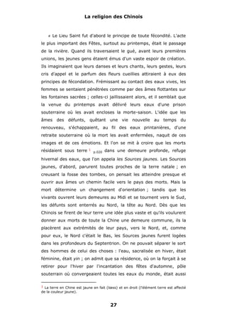 La religion des Chinois

#

Le Lieu Saint fut d'abord le principe de toute fécondité. L'acte

le plus important des Fêtes, surtout au printemps, était le passage
de la rivière. Quand ils traversaient le gué, avant leurs premières
unions, les jeunes gens étaient émus d'un vaste espoir de création.
Ils imaginaient que leurs danses et leurs chants, leurs gestes, leurs
cris d'appel et le parfum des fleurs cueillies attiraient à eux des
principes de fécondation. Frémissant au contact des eaux vives, les
femmes se sentaient pénétrées comme par des âmes flottantes sur
les fontaines sacrées ; celles-ci jaillissaient alors, et il semblait que
la venue du printemps avait délivré leurs eaux d'une prison
souterraine où les avait encloses la morte-saison. L'idée que les
âmes

des

défunts, quêtant

une vie

nouvelle

au temps

du

renouveau, s'échappaient, au fil des eaux printanières, d'une
retraite souterraine où la mort les avait enfermées, naquit de ces
images et de ces émotions. Et l'on se mit à croire que les morts
résidaient sous terre

1

p.020

dans une demeure profonde, refuge

hivernal des eaux, que l'on appela les Sources jaunes. Les Sources
jaunes, d'abord, parurent toutes proches de la terre natale ; en
creusant la fosse des tombes, on pensait les atteindre presque et
ouvrir aux âmes un chemin facile vers le pays des morts. Mais la
mort détermine un changement d'orientation ; tandis que les
vivants ouvrent leurs demeures au Midi et se tournent vers le Sud,
les défunts sont enterrés au Nord, la tête au Nord. Dès que les
Chinois se firent de leur terre une idée plus vaste et qu'ils voulurent
donner aux morts de toute la Chine une demeure commune, ils la
placèrent aux extrémités de leur pays, vers le Nord, et, comme
pour eux, le Nord c'était le Bas, les Sources jaunes furent logées
dans les profondeurs du Septentrion. On ne pouvait séparer le sort
des hommes de celui des choses : l'eau, sacralisée en hiver, était
féminine, était yin ; on admit que sa résidence, où on la forçait à se
retirer pour l'hiver par l'incantation des fêtes d'automne, pôle
souterrain où convergeaient toutes les eaux du monde, était aussi
1 La terre en Chine est jaune en fait (lœss) et en droit (l'élément terre est affecté

de la couleur jaune).

27

 