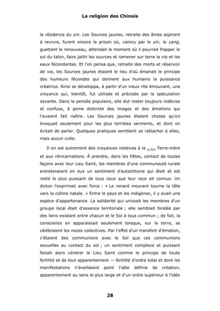 La religion des Chinois

la résidence du yin. Les Sources jaunes, retraite des âmes aspirant
à revivre, furent encore la prison où, vaincu par le yin, le yang,
guettant le renouveau, attendait le moment où il pourrait frapper le
sol du talon, faire jaillir les sources et ramener sur terre la vie et les
eaux fécondantes. Et l'on pensa que, retraite des morts et réservoir
de vie, les Sources jaunes étaient le lieu d'où émanait le principe
des humeurs fécondes qui donnent aux humains la puissance
créatrice. Ainsi se développa, à partir d'un vieux rite émouvant, une
croyance qui, bientôt, fut utilisée et précisée par la spéculation
savante. Dans la pensée populaire, elle dut rester toujours indécise
et confuse, à peine distincte des images et des émotions qui
l'avaient fait naître. Les Sources jaunes étaient choses qu'on
évoquait seulement pour les plus terribles serments, et dont on
évitait de parler. Quelques pratiques semblent se rattacher à elles,
mais aucun culte.
Il en est autrement des croyances relatives à la

p.021

Terre-mère

et aux réincarnations. À prendre, dans les Fêtes, contact de toutes
façons avec leur Lieu Saint, les membres d'une communauté rurale
entretenaient en eux un sentiment d'autochtonie qui était et est
resté le plus puissant de tous ceux que leur race ait connus. Un
dicton l'exprimait avec force : « Le renard mourant tourne la tête
vers la colline natale. » Entre le pays et les indigènes, il y avait une
espèce d'appartenance. La solidarité qui unissait les membres d'un
groupe local était d'essence territoriale ; elle semblait fondée par
des liens existant entre chacun et le Sol à tous commun ; de fait, la
conscience en apparaissait seulement lorsque, sur la terre, se
célébraient les noces collectives. Par l'effet d'un transfert d'émotion,
c'étaient des communions avec le Sol que ces communions
sexuelles au contact du sol ; un sentiment complexe et puissant
faisait alors vénérer le Lieu Saint comme le principe de toute
fertilité et de tout apparentement — fertilité d'ordre total et dont les
manifestations

n'éveillaient

point

l'idée

définie

de

création,

apparentement au sens le plus large et d'un ordre supérieur à l'idée

28

 