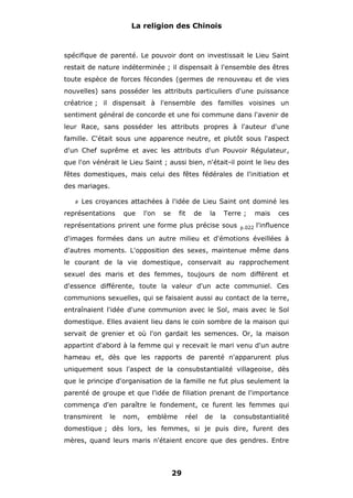 La religion des Chinois

spécifique de parenté. Le pouvoir dont on investissait le Lieu Saint
restait de nature indéterminée ; il dispensait à l'ensemble des êtres
toute espèce de forces fécondes (germes de renouveau et de vies
nouvelles) sans posséder les attributs particuliers d'une puissance
créatrice ; il dispensait à l'ensemble des familles voisines un
sentiment général de concorde et une foi commune dans l'avenir de
leur Race, sans posséder les attributs propres à l'auteur d'une
famille. C'était sous une apparence neutre, et plutôt sous l'aspect
d'un Chef suprême et avec les attributs d'un Pouvoir Régulateur,
que l'on vénérait le Lieu Saint ; aussi bien, n'était-il point le lieu des
fêtes domestiques, mais celui des fêtes fédérales de l'initiation et
des mariages.
#

Les croyances attachées à l'idée de Lieu Saint ont dominé les

représentations

que

l'on

se

fit

de

la

Terre ;

représentations prirent une forme plus précise sous

p.022

mais

ces

l'influence

d'images formées dans un autre milieu et d'émotions éveillées à
d'autres moments. L'opposition des sexes, maintenue même dans
le courant de la vie domestique, conservait au rapprochement
sexuel des maris et des femmes, toujours de nom différent et
d'essence différente, toute la valeur d'un acte communiel. Ces
communions sexuelles, qui se faisaient aussi au contact de la terre,
entraînaient l'idée d'une communion avec le Sol, mais avec le Sol
domestique. Elles avaient lieu dans le coin sombre de la maison qui
servait de grenier et où l'on gardait les semences. Or, la maison
appartint d'abord à la femme qui y recevait le mari venu d'un autre
hameau et, dès que les rapports de parenté n'apparurent plus
uniquement sous l'aspect de la consubstantialité villageoise, dès
que le principe d'organisation de la famille ne fut plus seulement la
parenté de groupe et que l'idée de filiation prenant de l'importance
commença d'en paraître le fondement, ce furent les femmes qui
transmirent

le

nom,

emblème

réel

de

la

consubstantialité

domestique ; dès lors, les femmes, si je puis dire, furent des
mères, quand leurs maris n'étaient encore que des gendres. Entre

29

 