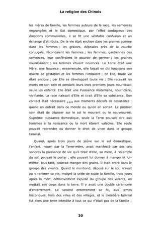 La religion des Chinois

les mères de famille, les femmes auteurs de la race, les semences
engrangées et le Sol domestique, par l'effet contagieux des
émotions communielles, il se fit une véritable confusion et un
échange d'attributs. De la vie était enclose dans les graines comme
dans les femmes ; les graines, déposées près de la couche
conjugale, fécondaient les femmes ; les femmes, gardiennes des
semences, leur conféraient le pouvoir de germer ; les graines
nourrissaient ; les femmes étaient nourrices. La Terre était une
Mère, une Nourrice ; ensemencée, elle faisait en dix lunaisons son
œuvre de gestation et les femmes l'imitaient ; en Elle, toute vie
était enclose ; par Elle se développait toute vie ; Elle recevait les
morts en son sein et pendant leurs trois premiers jours nourrissait
seule les enfants. Elle était une Puissance maternelle, nourricière,
vivifiante. La race naissait d'Elle et tirait d'Elle sa substance. Son
contact était nécessaire

p.023

aux moments décisifs de l'existence :

quand on entrait dans ce monde ou qu'on en sortait. Le premier
soin était de déposer sur le sol le mourant ou le nouveau-né.
Suprême puissance domestique, seule la Terre pouvait dire aux
hommes si la naissance ou la mort étaient valables. Elle seule
pouvait reprendre ou donner le droit de vivre dans le groupe
familial.
Quand, après trois jours de jeûne sur le sol domestique,
l'enfant, nourri par la Terre-mère, avait manifesté par des cris
sonores la puissance de vie qu'il tirait d'elle, sa mère, à l'exemple
du sol, pouvait le porter ; elle pouvait lui donner à manger et luimême, plus tard, pourrait manger des grains. Il était entré dans le
groupe des vivants. Quand le moribond, déposé sur le sol, n'avait
pu y ranimer sa vie, malgré la criée de toute la famille, trois jours
après la mort, définitivement expulsé du groupe des vivants, on
mettait son corps dans la terre. Il y avait une double cérémonie
d'enterrement.

Le

second

enterrement

se

fit,

aux

temps

historiques, hors des villes et des villages, et le cimetière familial
fut alors une terre interdite à tout ce qui n'était pas de la famille ;

30

 