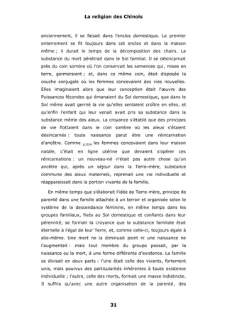 La religion des Chinois

anciennement, il se faisait dans l'enclos domestique. Le premier
enterrement se fit toujours dans cet enclos et dans la maison
même ; il durait le temps de la décomposition des chairs. La
substance du mort pénétrait dans le Sol familial. Il se désincarnait
près du coin sombre où l'on conservait les semences qui, mises en
terre, germeraient ; et, dans ce même coin, était disposée la
couche conjugale où les femmes concevaient des vies nouvelles.
Elles imaginaient alors que leur conception était l'œuvre des
Puissances fécondes qui émanaient du Sol domestique, que dans le
Sol même avait germé la vie qu'elles sentaient croître en elles, et
qu'enfin l'enfant qui leur venait avait pris sa substance dans la
substance même des aïeux. La croyance s'établit que des principes
de vie flottaient dans le coin sombre où les aïeux s'étaient
désincarnés :

toute

d'ancêtre. Comme
natale,

c'était

naissance

p.024

en

parut

être

une

réincarnation

les femmes concevaient dans leur maison

ligne

utérine

que

devaient

s'opérer

ces

réincarnations : un nouveau-né n'était pas autre chose qu'un
ancêtre qui, après un séjour dans la Terre-mère, substance
commune des aïeux maternels, reprenait une vie individuelle et
réapparaissait dans la portion vivante de la famille.
En même temps que s'élaborait l'idée de Terre-mère, principe de
parenté dans une famille attachée à un terroir et organisée selon le
système de la descendance féminine, en même temps dans les
groupes familiaux, fixés au Sol domestique et confiants dans leur
pérennité, se formait la croyance que la substance familiale était
éternelle à l'égal de leur Terre, et, comme celle-ci, toujours égale à
elle-même. Une mort ne la diminuait point ni une naissance ne
l'augmentait : mais tout membre du groupe passait, par la
naissance ou la mort, à une forme différente d'existence. La famille
se divisait en deux parts : l'une était celle des vivants, fortement
unis, mais pourvus des particularités inhérentes à toute existence
individuelle ; l'autre, celle des morts, formait une masse indistincte.
Il suffira qu'avec une autre organisation de la parenté, des

31

 