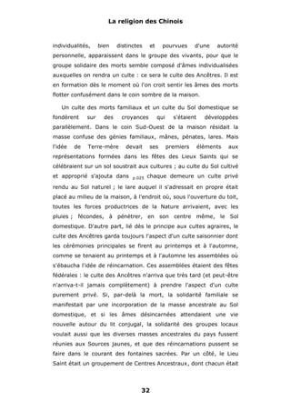 La religion des Chinois

individualités,

bien

distinctes

et

pourvues

d'une

autorité

personnelle, apparaissent dans le groupe des vivants, pour que le
groupe solidaire des morts semble composé d'âmes individualisées
auxquelles on rendra un culte : ce sera le culte des Ancêtres. Il est
en formation dès le moment où l'on croit sentir les âmes des morts
flotter confusément dans le coin sombre de la maison.
Un culte des morts familiaux et un culte du Sol domestique se
fondèrent

sur

des

croyances

qui

s'étaient

développées

parallèlement. Dans le coin Sud-Ouest de la maison résidait la
masse confuse des génies familiaux, mânes, pénates, lares. Mais
l'idée

de

Terre-mère

devait

ses

premiers

éléments

aux

représentations formées dans les fêtes des Lieux Saints qui se
célébraient sur un sol soustrait aux cultures ; au culte du Sol cultivé
et approprié s'ajouta dans

p.025

chaque demeure un culte privé

rendu au Sol naturel ; le lare auquel il s'adressait en propre était
placé au milieu de la maison, à l'endroit où, sous l'ouverture du toit,
toutes les forces productrices de la Nature arrivaient, avec les
pluies ; fécondes, à pénétrer, en son centre même, le Sol
domestique. D'autre part, lié dès le principe aux cultes agraires, le
culte des Ancêtres garda toujours l'aspect d'un culte saisonnier dont
les cérémonies principales se firent au printemps et à l'automne,
comme se tenaient au printemps et à l'automne les assemblées où
s'ébaucha l'idée de réincarnation. Ces assemblées étaient des fêtes
fédérales : le culte des Ancêtres n'arriva que très tard (et peut-être
n'arriva-t-il jamais complètement) à prendre l'aspect d'un culte
purement privé. Si, par-delà la mort, la solidarité familiale se
manifestait par une incorporation de la masse ancestrale au Sol
domestique, et si les âmes désincarnées attendaient une vie
nouvelle autour du lit conjugal, la solidarité des groupes locaux
voulait aussi que les diverses masses ancestrales du pays fussent
réunies aux Sources jaunes, et que des réincarnations pussent se
faire dans le courant des fontaines sacrées. Par un côté, le Lieu
Saint était un groupement de Centres Ancestraux, dont chacun était

32

 