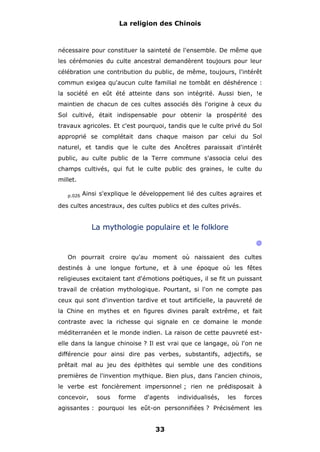 La religion des Chinois

nécessaire pour constituer la sainteté de l'ensemble. De même que
les cérémonies du culte ancestral demandèrent toujours pour leur
célébration une contribution du public, de même, toujours, l'intérêt
commun exigea qu'aucun culte familial ne tombât en déshérence :
la société en eût été atteinte dans son intégrité. Aussi bien, !e
maintien de chacun de ces cultes associés dès l'origine à ceux du
Sol cultivé, était indispensable pour obtenir la prospérité des
travaux agricoles. Et c'est pourquoi, tandis que le culte privé du Sol
approprié se complétait dans chaque maison par celui du Sol
naturel, et tandis que le culte des Ancêtres paraissait d'intérêt
public, au culte public de la Terre commune s'associa celui des
champs cultivés, qui fut le culte public des graines, le culte du
millet.
p.026

Ainsi s'explique le développement lié des cultes agraires et

des cultes ancestraux, des cultes publics et des cultes privés.

La mythologie populaire et le folklore
@
On pourrait croire qu'au moment où naissaient des cultes
destinés à une longue fortune, et à une époque où les fêtes
religieuses excitaient tant d'émotions poétiques, il se fit un puissant
travail de création mythologique. Pourtant, si l'on ne compte pas
ceux qui sont d'invention tardive et tout artificielle, la pauvreté de
la Chine en mythes et en figures divines paraît extrême, et fait
contraste avec la richesse qui signale en ce domaine le monde
méditerranéen et le monde indien. La raison de cette pauvreté estelle dans la langue chinoise ? Il est vrai que ce langage, où l'on ne
différencie pour ainsi dire pas verbes, substantifs, adjectifs, se
prêtait mal au jeu des épithètes qui semble une des conditions
premières de l'invention mythique. Bien plus, dans l'ancien chinois,
le verbe est foncièrement impersonnel ; rien ne prédisposait à
concevoir,

sous

forme

d'agents

individualisés,

les

forces

agissantes : pourquoi les eût-on personnifiées ? Précisément les

33

 