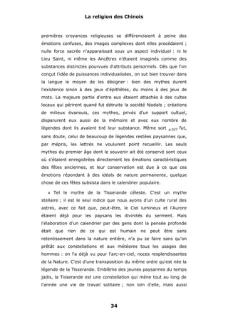 La religion des Chinois

premières croyances religieuses se différenciaient à peine des
émotions confuses, des images complexes dont elles procédaient ;
nulle force sacrée n'apparaissait sous un aspect individuel : ni le
Lieu Saint, ni même les Ancêtres n'étaient imaginés comme des
substances distinctes pourvues d'attributs personnels. Dès que l'on
conçut l'idée de puissances individualisées, on sut bien trouver dans
la langue le moyen de les désigner : bien des mythes durent
l'existence sinon à des jeux d'épithètes, du moins à des jeux de
mots. La majeure partie d'entre eux étaient attachés à des cultes
locaux qui périrent quand fut détruite la société féodale ; créations
de milieux évanouis, ces mythes, privés d'un support cultuel,
disparurent eux aussi de la mémoire et avec eux nombre de
légendes dont ils avaient tiré leur substance. Même sort

p.027

fut,

sans doute, celui de beaucoup de légendes restées paysannes que,
par mépris, les lettrés ne voulurent point recueillir. Les seuls
mythes du premier âge dont le souvenir ait été conservé sont ceux
où s'étaient enregistrées directement les émotions caractéristiques
des fêtes anciennes, et leur conservation est due à ce que ces
émotions répondant à des idéals de nature permanente, quelque
chose de ces fêtes subsista dans le calendrier populaire.
#

Tel le mythe de la Tisserande céleste. C'est un mythe

stellaire ; il est le seul indice que nous ayons d'un culte rural des
astres, avec ce fait que, peut-être, le Ciel lumineux et l'Aurore
étaient déjà pour les paysans les divinités du serment. Mais
l'élaboration d'un calendrier par des gens dont la pensée profonde
était

que

rien

de

ce

qui

est

humain

ne

peut

être

sans

retentissement dans la nature entière, n'a pu se faire sans qu'on
prêtât aux constellations et aux météores tous les usages des
hommes : on l'a déjà vu pour l'arc-en-ciel, noces resplendissantes
de la Nature. C'est d'une transposition du même ordre qu'est née la
légende de la Tisserande. Emblème des jeunes paysannes du temps
jadis, la Tisserande est une constellation qui mène tout au long de
l'année une vie de travail solitaire ; non loin d'elle, mais aussi

34

 