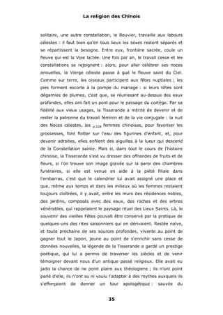 La religion des Chinois

solitaire, une autre constellation, le Bouvier, travaille aux labours
célestes : il faut bien qu'en tous lieux les sexes restent séparés et
se répartissent la besogne. Entre eux, frontière sacrée, coule un
fleuve qui est la Voie lactée. Une fois par an, le travail cesse et les
constellations se rejoignent : alors, pour aller célébrer ses noces
annuelles, la Vierge céleste passe à gué le fleuve saint du Ciel.
Comme sur terre, les oiseaux participent aux fêtes nuptiales ; les
pies forment escorte à la pompe du mariage : si leurs têtes sont
dégarnies de plumes, c'est que, se réunissant au-dessus des eaux
profondes, elles ont fait un pont pour le passage du cortège. Par sa
fidélité aux vieux usages, la Tisserande a mérité de devenir et de
rester la patronne du travail féminin et de la vie conjugale : la nuit
des Noces célestes, les

p.028

femmes chinoises, pour favoriser les

grossesses, font flotter sur l'eau des figurines d'enfant, et, pour
devenir adroites, elles enfilent des aiguilles à la lueur qui descend
de la Constellation sainte. Mais si, dans tout le cours de l'histoire
chinoise, la Tisserande s'est vu dresser des offrandes de fruits et de
fleurs, si l'on trouve son image gravée sur la paroi des chambres
funéraires, si elle est venue en aide à la piété filiale dans
l'embarras, c'est que le calendrier lui avait assigné une place et
que, même aux temps et dans les milieux où les femmes restaient
toujours cloîtrées, il y avait, entre les murs des résidences nobles,
des jardins, composés avec des eaux, des roches et des arbres
vénérables, qui rappelaient le paysage rituel des Lieux Saints. Là, le
souvenir des vieilles Fêtes pouvait être conservé par la pratique de
quelques-uns des rites saisonniers qui en dérivaient. Restée naïve,
et toute prochaine de ses sources profondes, vivante au point de
gagner tout le Japon, jeune au point de s'enrichir sans cesse de
données nouvelles, la légende de la Tisserande a gardé un prestige
poétique, qui lui a permis de traverser les siècles et de venir
témoigner devant nous d'un antique passé religieux. Elle avait eu
jadis la chance de ne point plaire aux théologiens ; ils n'ont point
parlé d'elle, ils n'ont su ni voulu l'adapter à des mythes auxquels ils
s'efforçaient

de

donner

un

tour

35

apologétique :

sauvée

du

 