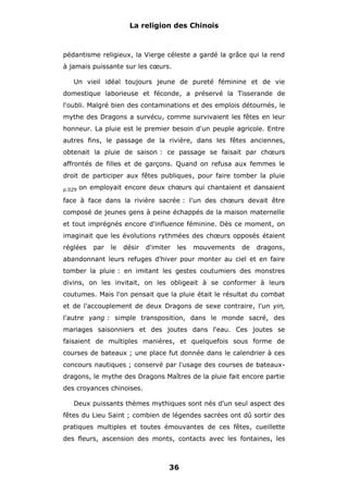 La religion des Chinois

pédantisme religieux, la Vierge céleste a gardé la grâce qui la rend
à jamais puissante sur les cœurs.
Un vieil idéal toujours jeune de pureté féminine et de vie
domestique laborieuse et féconde, a préservé la Tisserande de
l'oubli. Malgré bien des contaminations et des emplois détournés, le
mythe des Dragons a survécu, comme survivaient les fêtes en leur
honneur. La pluie est le premier besoin d'un peuple agricole. Entre
autres fins, le passage de la rivière, dans les fêtes anciennes,
obtenait la pluie de saison : ce passage se faisait par chœurs
affrontés de filles et de garçons. Quand on refusa aux femmes le
droit de participer aux fêtes publiques, pour faire tomber la pluie
p.029

on employait encore deux chœurs qui chantaient et dansaient

face à face dans la rivière sacrée : l'un des chœurs devait être
composé de jeunes gens à peine échappés de la maison maternelle
et tout imprégnés encore d'influence féminine. Dès ce moment, on
imaginait que les évolutions rythmées des chœurs opposés étaient
réglées

par

le

désir

d'imiter

les

mouvements

de

dragons,

abandonnant leurs refuges d'hiver pour monter au ciel et en faire
tomber la pluie : en imitant les gestes coutumiers des monstres
divins, on les invitait, on les obligeait à se conformer à leurs
coutumes. Mais l'on pensait que la pluie était le résultat du combat
et de l'accouplement de deux Dragons de sexe contraire, l'un yin,
l'autre yang : simple transposition, dans le monde sacré, des
mariages saisonniers et des joutes dans l'eau. Ces joutes se
faisaient de multiples manières, et quelquefois sous forme de
courses de bateaux ; une place fut donnée dans le calendrier à ces
concours nautiques ; conservé par l'usage des courses de bateauxdragons, le mythe des Dragons Maîtres de la pluie fait encore partie
des croyances chinoises.
Deux puissants thèmes mythiques sont nés d'un seul aspect des
fêtes du Lieu Saint ; combien de légendes sacrées ont dû sortir des
pratiques multiples et toutes émouvantes de ces fêtes, cueillette
des fleurs, ascension des monts, contacts avec les fontaines, les

36

 