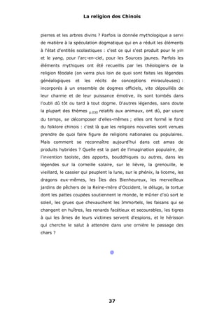 La religion des Chinois

pierres et les arbres divins ? Parfois la donnée mythologique a servi
de matière à la spéculation dogmatique qui en a réduit les éléments
à l'état d'entités scolastiques : c'est ce qui s'est produit pour le yin
et le yang, pour l'arc-en-ciel, pour les Sources jaunes. Parfois les
éléments mythiques ont été recueillis par les théologiens de la
religion féodale (on verra plus loin de quoi sont faites les légendes
généalogiques

et

les

récits

de

conceptions

miraculeuses) :

incorporés à un ensemble de dogmes officiels, vite dépouillés de
leur charme et de leur puissance émotive, ils sont tombés dans
l'oubli dû tôt ou tard à tout dogme. D'autres légendes, sans doute
la plupart des thèmes

p.030

relatifs aux animaux, ont dû, par usure

du temps, se décomposer d'elles-mêmes ; elles ont formé le fond
du folklore chinois : c'est là que les religions nouvelles sont venues
prendre de quoi faire figure de religions nationales ou populaires.
Mais comment se reconnaître aujourd'hui dans cet amas de
produits hybrides ? Quelle est la part de l'imagination populaire, de
l'invention taoïste, des apports, bouddhiques ou autres, dans les
légendes sur la corneille solaire, sur le lièvre, la grenouille, le
vieillard, le cassier qui peuplent la lune, sur le phénix, la licorne, les
dragons eux-mêmes, les Îles des Bienheureux, les merveilleux
jardins de pêchers de la Reine-mère d'Occident, le déluge, la tortue
dont les pattes coupées soutiennent le monde, le mûrier d'où sort le
soleil, les grues que chevauchent les Immortels, les faisans qui se
changent en huîtres, les renards facétieux et secourables, les tigres
à qui les âmes de leurs victimes servent d'espions, et le hérisson
qui cherche le salut à attendre dans une ornière le passage des
chars ?

@

37

 
