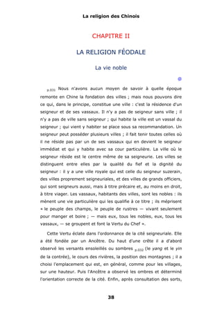 La religion des Chinois

CHAPITRE II
LA RELIGION FÉODALE
La vie noble
@
p.031

Nous n'avons aucun moyen de savoir à quelle époque

remonte en Chine la fondation des villes ; mais nous pouvons dire
ce qui, dans le principe, constitue une ville : c'est la résidence d'un
seigneur et de ses vassaux. Il n'y a pas de seigneur sans ville ; il
n'y a pas de ville sans seigneur ; qui habite la ville est un vassal du
seigneur ; qui vient y habiter se place sous sa recommandation. Un
seigneur peut posséder plusieurs villes ; il fait tenir toutes celles où
il ne réside pas par un de ses vassaux qui en devient le seigneur
immédiat et qui y habite avec sa cour particulière. La ville où le
seigneur réside est le centre même de sa seigneurie. Les villes se
distinguent entre elles par la qualité du fief et la dignité du
seigneur : il y a une ville royale qui est celle du seigneur suzerain,
des villes proprement seigneuriales, et des villes de grands officiers,
qui sont seigneurs aussi, mais à titre précaire et, au moins en droit,
à titre viager. Les vassaux, habitants des villes, sont les nobles : ils
mènent une vie particulière qui les qualifie à ce titre ; ils méprisent
« le peuple des champs, le peuple de rustres — vivant seulement
pour manger et boire ; — mais eux, tous les nobles, eux, tous les
vassaux, — se groupent et font la Vertu du Chef ».
Cette Vertu éclate dans l'ordonnance de la cité seigneuriale. Elle
a été fondée par un Ancêtre. Du haut d'une crête il a d'abord
observé les versants ensoleillés ou sombres

p.032

(le yang et le yin

de la contrée), le cours des rivières, la position des montagnes ; il a
choisi l'emplacement qui est, en général, comme pour les villages,
sur une hauteur. Puis l'Ancêtre a observé les ombres et déterminé
l'orientation correcte de la cité. Enfin, après consultation des sorts,

38

 