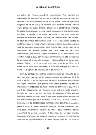 La religion des Chinois

au début de l'hiver, quand la constellation Ting culmine au
crépuscule du soir, on s'est mis au travail, en commençant par les
remparts. Ils sont de terre battue ou de pierre, selon la dignité du
seigneur et de la ville ; ils forment une enceinte carrée, percée
d'une porte aux quatre Orients. Ensuite on a construit les temples,
le palais, les maisons : les murs sont compacts, la charpente solide
est faite de cyprès ou de sapin, les bords du toit sont recourbés
comme les ailes d'un faisan qui vole, les colonnes sont très hautes,
la cour d'honneur parfaitement unie ; il y a des pièces vastes et
profondes pour le repos, d'autres claires et gaies, ouvertes au plein
Sud. La demeure seigneuriale, centre de la ville, est le cœur de la
seigneurie.

La

grande

entrée

est

dans

l'axe

de

la

porte

méridionale ; elle mène à la salle d'audience où le Chef se tient face
au Midi. C'est là que, par un repas communiel, ont été inaugurées
la vie noble et la cité du seigneur : « Rassemblant les siens pour
obtenir Gloire..., — il va prendre un porc pour le sacrifice, — il
verse le vin dans les calebasses, — il les fait manger et il les fait
boire : — Seigneur de vassaux, Chef de parenté ! »
Loin du contact des rustres, enfermés dans les remparts de la
cité, qui pour eux est sainte, groupés autour du seigneur dont ils
font la Gloire, dont ils constituent la Vertu, les nobles vivent dans
de larges demeures que peuple une vaste parenté. Toutes les
maisons sont entourées de murs ; entre les différents logis, il n'y a
point de mitoyenneté. La résidence noble est une vaste enceinte
formée de cours murées. Au fond de chacune d'elles est un
bâtiment orienté au Sud, sans étage, mais surélevé par rapport au
sol. On y accède par deux escaliers, l'un à l'Est, l'autre à l'Ouest. À
l'arrière, sont de petites pièces fermées où l'on pénètre par

p.033

une

porte étroite ; à l'avant, occupant presque toute la profondeur, est
une salle entièrement ouverte au Midi : deux colonnes isolées
supportent la poutre centrale. À l'intérieur de sa cour murée,
l'occupant d'un corps de logis est comme un seigneur ; il monte à la
salle par les degrés de l'Est et s'y tient face au Sud. Au centre de la

39

 