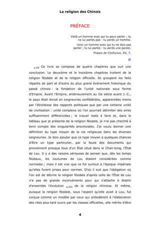 La religion des Chinois

PRÉFACE
Voilà un homme avec qui tu peux parler ; tu
ne lui parles pas : tu perds un homme.
Voici un homme avec qui tu ne dois pas
parler ; tu lui parles : tu perds une parole.
Propos de Confucius, XV, 7.

@
p.VII

Ce livre se compose de quatre chapitres que suit une

conclusion. Le deuxième et le troisième chapitres traitent de la
religion féodale et de la religion officielle. Ils groupent les faits
répartis de part et d'autre du plus grand événement historique du
passé chinois : la fondation de l'unité nationale sous forme
d'Empire. Avant l'Empire, antérieurement au IIe siècle avant J.-C.,
le pays était divisé en seigneuries confédérées, apparentées moins
par l'étroitesse des rapports politiques que par une certaine unité
de civilisation : unité complexe où l'on pourrait délimiter des aires
suffisamment différenciées ; le travail reste à faire et, dans le
tableau que je présente de la religion féodale, je n'ai pas cherché à
tenir compte des singularités provinciales. J'ai voulu donner une
définition du type moyen de la vie religieuse dans les diverses
seigneuries. Je dois ajouter que ce type moyen a quelques chances
d'être un type particulier, par la faute des documents qui
proviennent presque tous d'un État situé dans le Chan-tong, l'État
de Lou. Il y a des raisons sérieuses de penser que, dès les temps
féodaux,

les

coutumes

de

Lou

étaient

considérées

comme

normales ; mais il est vrai que ce fut surtout à l'époque impériale
qu'elles furent prises pour normes. D'où il suit que l'obligation où
l'on est de décrire la religion féodale d'après celle de l'État de Lou
n'a pas de grands inconvénients pour qui s'attache à établir
d'ensemble l'évolution

p.VIII

de la religion chinoise. Et même,

puisque la religion féodale, sous l'aspect qu'elle avait à Lou, fut
conçue comme un modèle par ceux qui présidèrent à l'élaboration
des rites plus tard suivis par les classes officielles, elle mérite d'être

4

 