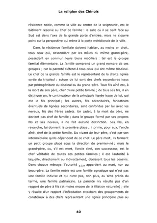 La religion des Chinois

résidence noble, comme la ville au centre de la seigneurie, est le
bâtiment réservé au Chef de famille : la salle où il se tient face au
Sud est dans l'axe de la grande porte d'entrée, mais ne s'ouvre
point sur la perspective qui mène à la porte méridionale de la ville.
Dans la résidence familiale doivent habiter, au moins en droit,
tous ceux qui, descendant par les mâles du même grand-père,
possèdent en commun leurs biens mobiliers : tel est le groupe
familial élémentaire. La famille comprend un grand nombre de ces
groupes ; car la parenté s'étend à tous ceux qui ont même trisaïeul.
Le chef de la grande famille est le représentant de la droite lignée
sortie du trisaïeul : autour de lui sont des chefs secondaires issus
par primogéniture du bisaïeul ou du grand-père. Tout fils aîné est, à
la mort de son père, chef d'une petite famille ; de tous ses fils, il en
distingue un, le continuateur de la principale lignée issue de lui, qui
est le fils principal ; les autres, fils secondaires, fondateurs
éventuels de lignées secondaires, sont confondus par lui avec les
neveux, fils des frères cadets. Un cadet, à la mort du père, ne
devient pas chef de famille ; dans le groupe formé par ses propres
fils et ses neveux, il ne fait aucune distinction. Ses fils, en
revanche, lui donnent la première place ; il prime, pour eux, l'oncle
aîné, chef de la petite famille. Du vivant de leur père, c'est par son
intermédiaire qu'ils dépendent de ce chef. Le père mort, ils forment
un petit groupe placé sous la direction du premier-né ; mais le
grand-père, ou, s'il est mort, l'oncle aîné, son successeur, est le
chef véritable de toutes ces petites familles ; il est l'autorité à
laquelle, directement ou indirectement, obéissent tous les cousins.
Dans chaque ménage, l'autorité

p.034

appartient au mari, non au

beau-père. La famille noble est une famille agnatique qui n'est pas
une famille indivise et qui n'est pas, non plus, au sens précis du
terme, une famille patriarcale. La parenté n'y résulte pas d'un
rapport de père à fils (et moins encore de la filiation naturelle) ; elle
y résulte d'un rapport d'inféodation attachant des groupements de
collatéraux à des chefs représentant une lignée principale plus ou

40

 